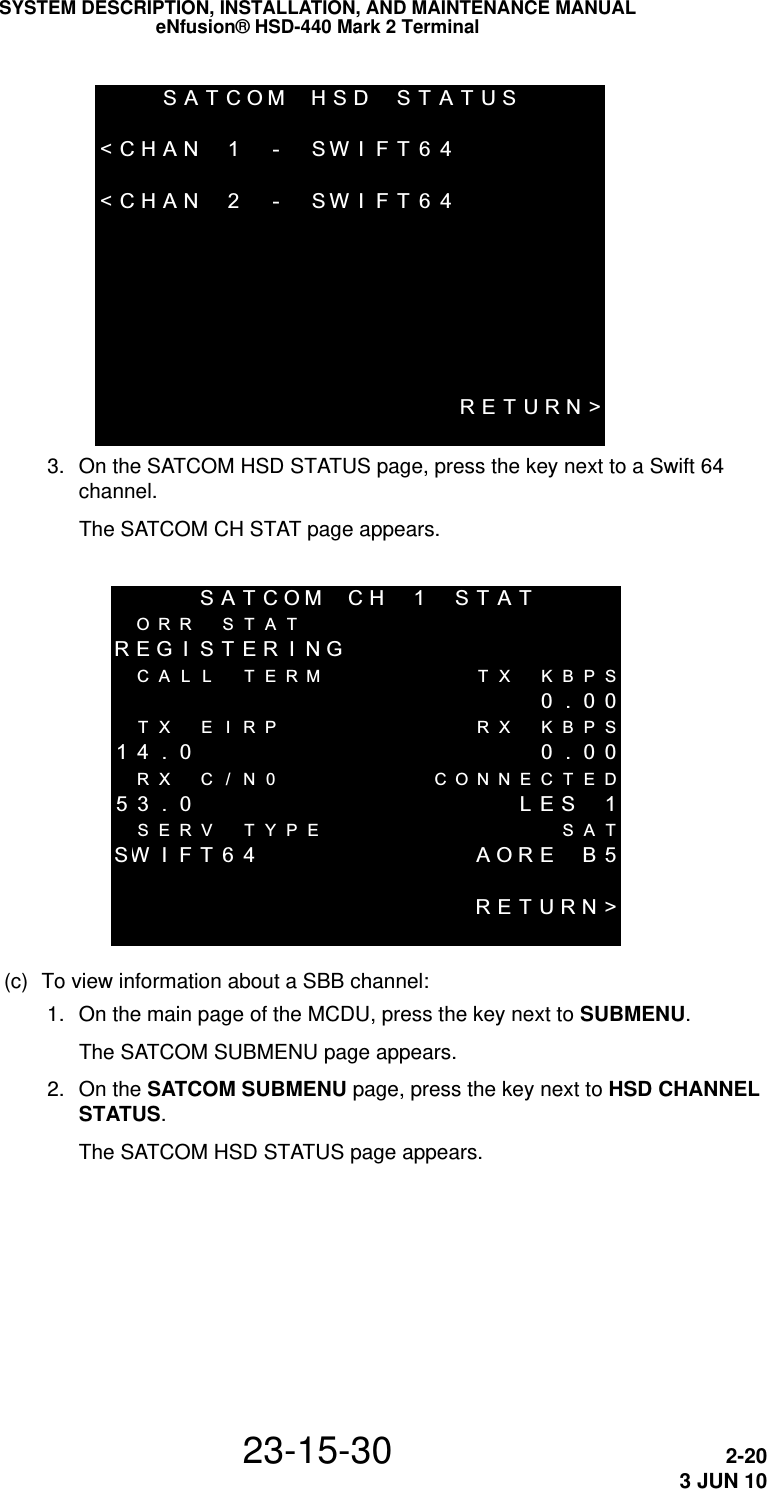 SATCOM HSD STATUS&lt;CHAN 1 - SWIFT64&lt;CHAN 2 - SWIFT64RETURN&gt;SYSTEM DESCRIPTION, INSTALLATION, AND MAINTENANCE MANUALeNfusion® HSD-440 Mark 2 Terminal23-15-30 2-203 JUN 10 3. On the SATCOM HSD STATUS page, press the key next to a Swift 64 channel.The SATCOM CH STAT page appears.SATCOM CH 1 STATORR S TA TREG I STER I NGCALL  TERM TX KBPS 0.00TX E I RP RX KBPS14 . 0  0 . 00RX C / N0 CONNECTED53 . 0 LES 1SERV TYPE SATSW IFT64 AORE  B5RETURN&gt;(c) To view information about a SBB channel: 1. On the main page of the MCDU, press the key next to SUBMENU.The SATCOM SUBMENU page appears. 2. On the SATCOM SUBMENU page, press the key next to HSD CHANNEL STATUS.The SATCOM HSD STATUS page appears.