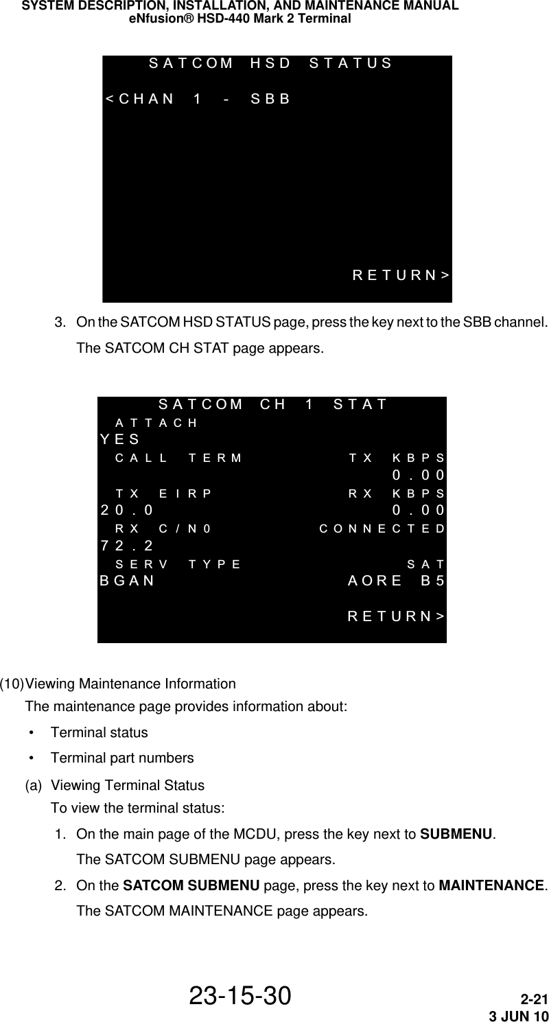 SATCOMHSD STATUS &lt;CHAN 1 - SBB  RETURN&gt;SYSTEM DESCRIPTION, INSTALLATION, AND MAINTENANCE MANUALeNfusion® HSD-440 Mark 2 Terminal23-15-30 2-213 JUN 10 3. On the SATCOM HSD STATUS page, press the key next to the SBB channel.The SATCOM CH STAT page appears.SATCOM CH 1 STATATTACHYESCALL  TERM TX KBPS 0.00TX E I RP RX KBPS20 . 0  0 . 00RX C / N0 CONNECTED72 . 2SERV TYPE SATBGAN AORE  B5RETURN&gt;(10)Viewing Maintenance InformationThe maintenance page provides information about: • Terminal status • Terminal part numbers(a) Viewing Terminal StatusTo view the terminal status: 1. On the main page of the MCDU, press the key next to SUBMENU.The SATCOM SUBMENU page appears. 2. On the SATCOM SUBMENU page, press the key next to MAINTENANCE.The SATCOM MAINTENANCE page appears. 