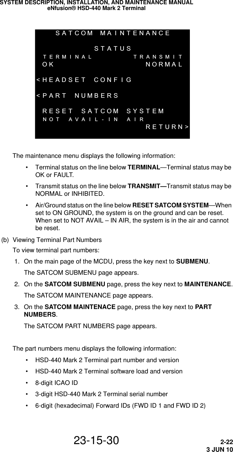 SATCOMMA I NTENANCESTATUSTERMI NAL TRANSMI TOK NORMAL&lt;HEADSET CONF I G&lt;PART NUMBERS RESET SATCOMSYSTEMNOT AVA I L - I N A I RRETURN&gt;SYSTEM DESCRIPTION, INSTALLATION, AND MAINTENANCE MANUALeNfusion® HSD-440 Mark 2 Terminal23-15-30 2-223 JUN 10The maintenance menu displays the following information: • Terminal status on the line below TERMINAL—Terminal status may be OK or FAULT. • Transmit status on the line below TRANSMIT—Transmit status may be NORMAL or INHIBITED. • Air/Ground status on the line below RESET SATCOM SYSTEM—When set to ON GROUND, the system is on the ground and can be reset. When set to NOT AVAIL – IN AIR, the system is in the air and cannot be reset.(b) Viewing Terminal Part NumbersTo view terminal part numbers: 1. On the main page of the MCDU, press the key next to SUBMENU.The SATCOM SUBMENU page appears. 2. On the SATCOM SUBMENU page, press the key next to MAINTENANCE.The SATCOM MAINTENANCE page appears.  3. On the SATCOM MAINTENACE page, press the key next to PART NUMBERS.The SATCOM PART NUMBERS page appears.The part numbers menu displays the following information: • HSD-440 Mark 2 Terminal part number and version • HSD-440 Mark 2 Terminal software load and version • 8-digit ICAO ID • 3-digit HSD-440 Mark 2 Terminal serial number • 6-digit (hexadecimal) Forward IDs (FWD ID 1 and FWD ID 2)