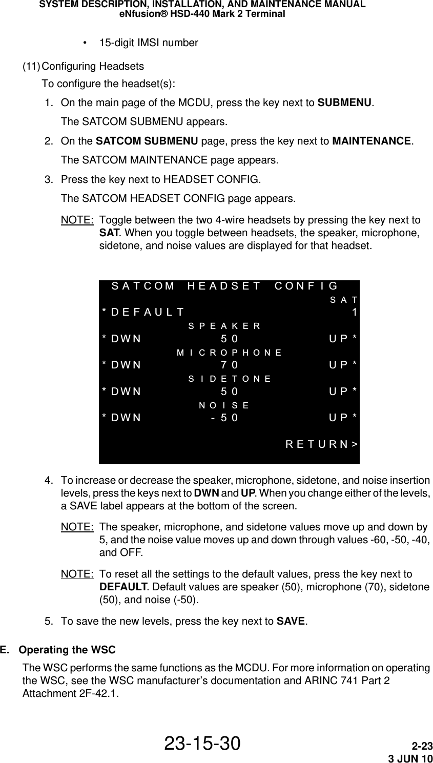 SYSTEM DESCRIPTION, INSTALLATION, AND MAINTENANCE MANUALeNfusion® HSD-440 Mark 2 Terminal23-15-30 2-233 JUN 10 • 15-digit IMSI number(11)Configuring HeadsetsTo configure the headset(s): 1. On the main page of the MCDU, press the key next to SUBMENU.The SATCOM SUBMENU appears. 2. On the SATCOM SUBMENU page, press the key next to MAINTENANCE.The SATCOM MAINTENANCE page appears.  3. Press the key next to HEADSET CONFIG.The SATCOM HEADSET CONFIG page appears. NOTE: Toggle between the two 4-wire headsets by pressing the key next to SAT. When you toggle between headsets, the speaker, microphone, sidetone, and noise values are displayed for that headset.SATCOMHEADSET CONF I GSAT*DEFAULT 1 SPEAKER*DWN50 UP* M I CROPHONE*DWN 70 UP*S I DETONE*DWN50 UP* NO I SE*DWN-50 UP*RETURN&gt; 4. To increase or decrease the speaker, microphone, sidetone, and noise insertion levels, press the keys next to DWN and UP. When you change either of the levels, a SAVE label appears at the bottom of the screen.NOTE: The speaker, microphone, and sidetone values move up and down by 5, and the noise value moves up and down through values -60, -50, -40, and OFF.NOTE: To reset all the settings to the default values, press the key next to DEFAULT. Default values are speaker (50), microphone (70), sidetone (50), and noise (-50). 5. To save the new levels, press the key next to SAVE.E. Operating the WSCThe WSC performs the same functions as the MCDU. For more information on operating the WSC, see the WSC manufacturer’s documentation and ARINC 741 Part 2 Attachment 2F-42.1.