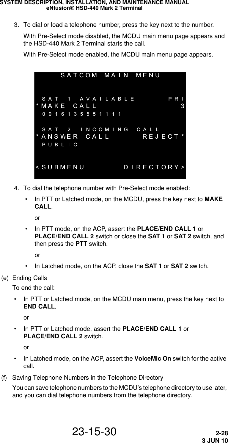 SYSTEM DESCRIPTION, INSTALLATION, AND MAINTENANCE MANUALeNfusion® HSD-440 Mark 2 Terminal23-15-30 2-283 JUN 10 3. To dial or load a telephone number, press the key next to the number.With Pre-Select mode disabled, the MCDU main menu page appears and the HSD-440 Mark 2 Terminal starts the call.With Pre-Select mode enabled, the MCDU main menu page appears.SATCOMMAIN MENU  SAT 1 AVA I LABLE PR I*MAKE CALL 30016135551111  SAT 2 I NCOMI NG CAL L*ANSWER CA L L REJ ECT *PUBL I C  &lt;SUBMENU D I RECTORY&gt; 4. To dial the telephone number with Pre-Select mode enabled: • In PTT or Latched mode, on the MCDU, press the key next to MAKE CALL.or • In PTT mode, on the ACP, assert the PLACE/END CALL 1 or PLACE/END CALL 2 switch or close the SAT 1 or SAT 2 switch, and then press the PTT switch.or • In Latched mode, on the ACP, close the SAT 1 or SAT 2 switch.(e) Ending CallsTo end the call: • In PTT or Latched mode, on the MCDU main menu, press the key next to END CALL.or • In PTT or Latched mode, assert the PLACE/END CALL 1 or PLACE/END CALL 2 switch.or • In Latched mode, on the ACP, assert the VoiceMic On switch for the active call.(f) Saving Telephone Numbers in the Telephone DirectoryYou can save telephone numbers to the MCDU’s telephone directory to use later, and you can dial telephone numbers from the telephone directory.
