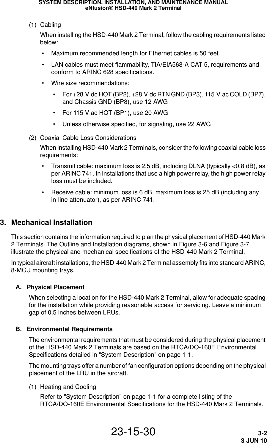 SYSTEM DESCRIPTION, INSTALLATION, AND MAINTENANCE MANUALeNfusion® HSD-440 Mark 2 Terminal23-15-30 3-23 JUN 10(1) CablingWhen installing the HSD-440 Mark 2 Terminal, follow the cabling requirements listed below: • Maximum recommended length for Ethernet cables is 50 feet.  • LAN cables must meet flammability, TIA/EIA568-A CAT 5, requirements and conform to ARINC 628 specifications.  • Wire size recommendations: •For +28 V dc HOT (BP2), +28 V dc RTN GND (BP3), 115 V ac COLD (BP7), and Chassis GND (BP8), use 12 AWG •For 115 V ac HOT (BP1), use 20 AWG • Unless otherwise specified, for signaling, use 22 AWG(2) Coaxial Cable Loss ConsiderationsWhen installing HSD-440 Mark 2 Terminals, consider the following coaxial cable loss requirements: • Transmit cable: maximum loss is 2.5 dB, including DLNA (typically &lt;0.8 dB), as per ARINC 741. In installations that use a high power relay, the high power relay loss must be included. • Receive cable: minimum loss is 6 dB, maximum loss is 25 dB (including any in-line attenuator), as per ARINC 741.3. Mechanical InstallationThis section contains the information required to plan the physical placement of HSD-440 Mark 2 Terminals. The Outline and Installation diagrams, shown in Figure 3-6 and Figure 3-7, illustrate the physical and mechanical specifications of the HSD-440 Mark 2 Terminal.In typical aircraft installations, the HSD-440 Mark 2 Terminal assembly fits into standard ARINC, 8-MCU mounting trays.A. Physical PlacementWhen selecting a location for the HSD-440 Mark 2 Terminal, allow for adequate spacing for the installation while providing reasonable access for servicing. Leave a minimum gap of 0.5 inches between LRUs. B. Environmental RequirementsThe environmental requirements that must be considered during the physical placement of the HSD-440 Mark 2 Terminals are based on the RTCA/DO-160E Environmental Specifications detailed in &quot;System Description&quot; on page 1-1.The mounting trays offer a number of fan configuration options depending on the physical placement of the LRU in the aircraft. (1) Heating and CoolingRefer to &quot;System Description&quot; on page 1-1 for a complete listing of the RTCA/DO-160E Environmental Specifications for the HSD-440 Mark 2 Terminals. 