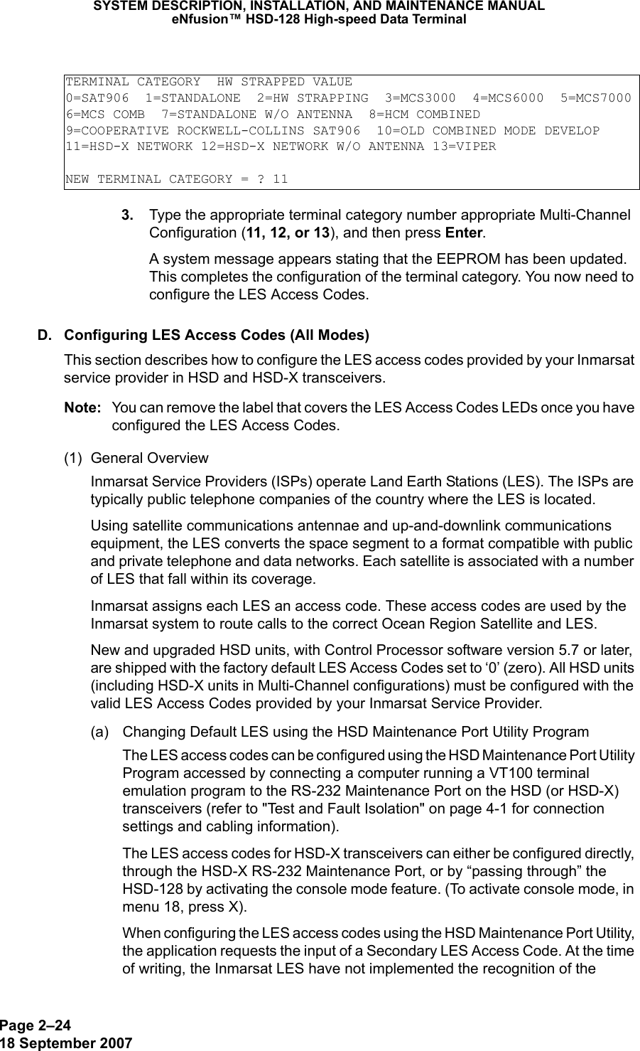 Page 2–2418 September 2007SYSTEM DESCRIPTION, INSTALLATION, AND MAINTENANCE MANUALeNfusion™ HSD-128 High-speed Data Terminal 3. Type the appropriate terminal category number appropriate Multi-Channel Configuration (11, 12, or 13), and then press Enter.A system message appears stating that the EEPROM has been updated. This completes the configuration of the terminal category. You now need to configure the LES Access Codes.D. Configuring LES Access Codes (All Modes)This section describes how to configure the LES access codes provided by your Inmarsat service provider in HSD and HSD-X transceivers.Note: You can remove the label that covers the LES Access Codes LEDs once you have configured the LES Access Codes.(1) General Overview Inmarsat Service Providers (ISPs) operate Land Earth Stations (LES). The ISPs are typically public telephone companies of the country where the LES is located.Using satellite communications antennae and up-and-downlink communications equipment, the LES converts the space segment to a format compatible with public and private telephone and data networks. Each satellite is associated with a number of LES that fall within its coverage.Inmarsat assigns each LES an access code. These access codes are used by the Inmarsat system to route calls to the correct Ocean Region Satellite and LES. New and upgraded HSD units, with Control Processor software version 5.7 or later, are shipped with the factory default LES Access Codes set to ‘0’ (zero). All HSD units (including HSD-X units in Multi-Channel configurations) must be configured with the valid LES Access Codes provided by your Inmarsat Service Provider. (a) Changing Default LES using the HSD Maintenance Port Utility ProgramThe LES access codes can be configured using the HSD Maintenance Port Utility Program accessed by connecting a computer running a VT100 terminal emulation program to the RS-232 Maintenance Port on the HSD (or HSD-X) transceivers (refer to &quot;Test and Fault Isolation&quot; on page 4-1 for connection settings and cabling information). The LES access codes for HSD-X transceivers can either be configured directly, through the HSD-X RS-232 Maintenance Port, or by “passing through” the HSD-128 by activating the console mode feature. (To activate console mode, in menu 18, press X). When configuring the LES access codes using the HSD Maintenance Port Utility, the application requests the input of a Secondary LES Access Code. At the time of writing, the Inmarsat LES have not implemented the recognition of the TERMINAL CATEGORY  HW STRAPPED VALUE0=SAT906  1=STANDALONE  2=HW STRAPPING  3=MCS3000  4=MCS6000  5=MCS70006=MCS COMB  7=STANDALONE W/O ANTENNA  8=HCM COMBINED9=COOPERATIVE ROCKWELL-COLLINS SAT906  10=OLD COMBINED MODE DEVELOP11=HSD-X NETWORK 12=HSD-X NETWORK W/O ANTENNA 13=VIPERNEW TERMINAL CATEGORY = ? 11