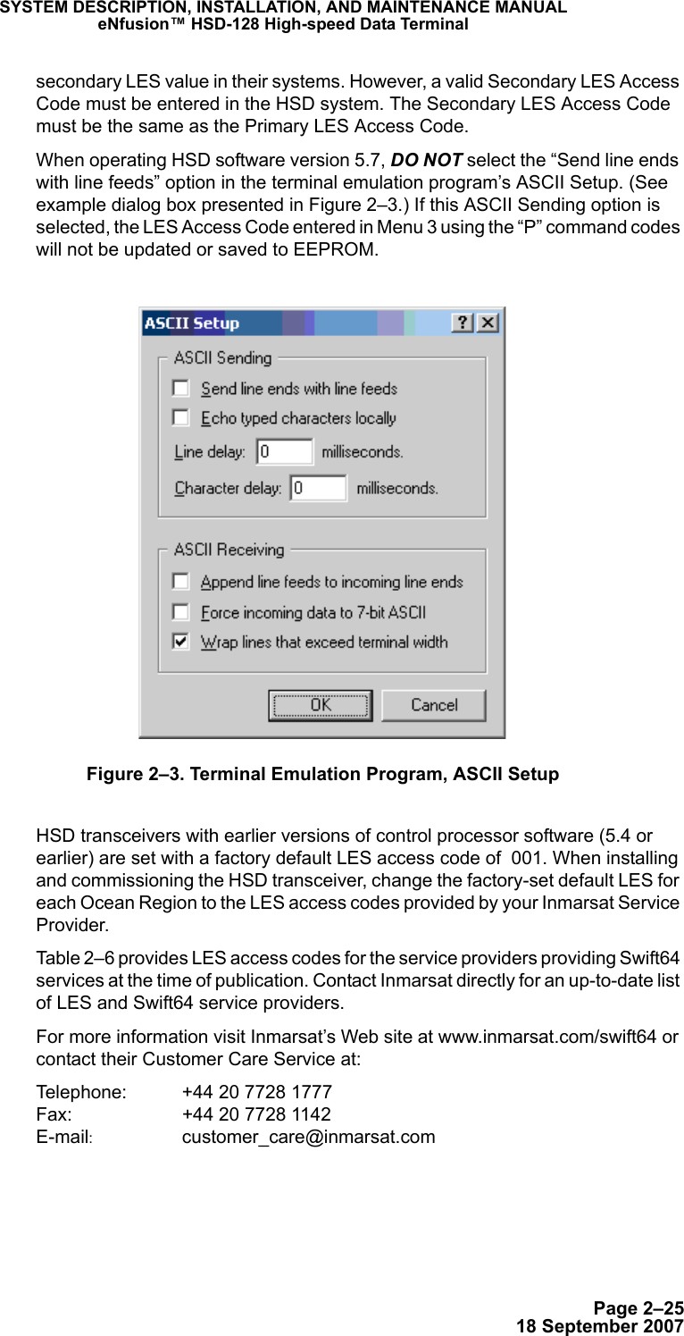 Page 2–2518 September 2007SYSTEM DESCRIPTION, INSTALLATION, AND MAINTENANCE MANUALeNfusion™ HSD-128 High-speed Data Terminalsecondary LES value in their systems. However, a valid Secondary LES Access Code must be entered in the HSD system. The Secondary LES Access Code must be the same as the Primary LES Access Code. When operating HSD software version 5.7, DO NOT select the “Send line ends with line feeds” option in the terminal emulation program’s ASCII Setup. (See example dialog box presented in Figure 2–3.) If this ASCII Sending option is selected, the LES Access Code entered in Menu 3 using the “P” command codes will not be updated or saved to EEPROM. Figure 2–3. Terminal Emulation Program, ASCII SetupHSD transceivers with earlier versions of control processor software (5.4 or earlier) are set with a factory default LES access code of  001. When installing and commissioning the HSD transceiver, change the factory-set default LES for each Ocean Region to the LES access codes provided by your Inmarsat Service Provider.Table 2–6 provides LES access codes for the service providers providing Swift64 services at the time of publication. Contact Inmarsat directly for an up-to-date list of LES and Swift64 service providers. For more information visit Inmarsat’s Web site at www.inmarsat.com/swift64 or contact their Customer Care Service at:Telephone: +44 20 7728 1777  Fax:  +44 20 7728 1142 E-mail:  customer_care@inmarsat.com