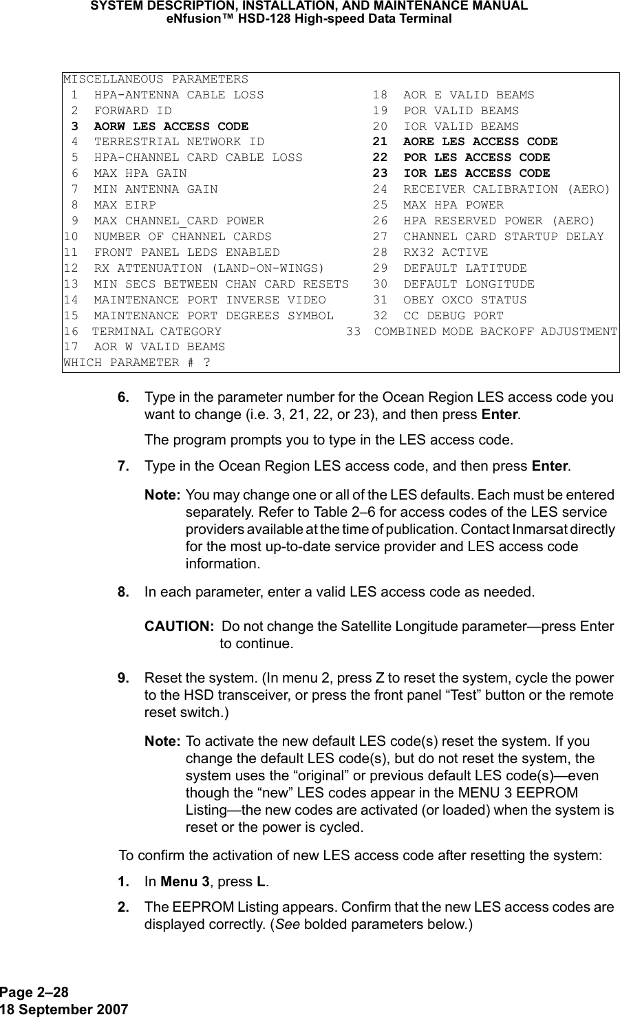 Page 2–2818 September 2007SYSTEM DESCRIPTION, INSTALLATION, AND MAINTENANCE MANUALeNfusion™ HSD-128 High-speed Data Terminal 6. Type in the parameter number for the Ocean Region LES access code you want to change (i.e. 3, 21, 22, or 23), and then press Enter.The program prompts you to type in the LES access code. 7. Type in the Ocean Region LES access code, and then press Enter.Note: You may change one or all of the LES defaults. Each must be entered separately. Refer to Table 2–6 for access codes of the LES service providers available at the time of publication. Contact Inmarsat directly for the most up-to-date service provider and LES access code information. 8. In each parameter, enter a valid LES access code as needed.CAUTION:  Do not change the Satellite Longitude parameter—press Enter to continue.  9. Reset the system. (In menu 2, press Z to reset the system, cycle the power to the HSD transceiver, or press the front panel “Test” button or the remote reset switch.)Note: To activate the new default LES code(s) reset the system. If you change the default LES code(s), but do not reset the system, the system uses the “original” or previous default LES code(s)—even though the “new” LES codes appear in the MENU 3 EEPROM Listing—the new codes are activated (or loaded) when the system is reset or the power is cycled. To confirm the activation of new LES access code after resetting the system: 1. In Menu 3, press L. 2. The EEPROM Listing appears. Confirm that the new LES access codes are displayed correctly. (See bolded parameters below.)MISCELLANEOUS PARAMETERS 1  HPA-ANTENNA CABLE LOSS              18  AOR E VALID BEAMS 2  FORWARD ID                          19  POR VALID BEAMS 3  AORW LES ACCESS CODE                20  IOR VALID BEAMS 4  TERRESTRIAL NETWORK ID              21  AORE LES ACCESS CODE 5  HPA-CHANNEL CARD CABLE LOSS         22  POR LES ACCESS CODE 6  MAX HPA GAIN                        23  IOR LES ACCESS CODE 7  MIN ANTENNA GAIN                    24  RECEIVER CALIBRATION (AERO) 8  MAX EIRP                            25  MAX HPA POWER 9  MAX CHANNEL_CARD POWER              26  HPA RESERVED POWER (AERO)10  NUMBER OF CHANNEL CARDS             27  CHANNEL CARD STARTUP DELAY11  FRONT PANEL LEDS ENABLED            28  RX32 ACTIVE12  RX ATTENUATION (LAND-ON-WINGS)      29  DEFAULT LATITUDE13  MIN SECS BETWEEN CHAN CARD RESETS   30  DEFAULT LONGITUDE14  MAINTENANCE PORT INVERSE VIDEO      31  OBEY OXCO STATUS15  MAINTENANCE PORT DEGREES SYMBOL     32  CC DEBUG PORT16  TERMINAL CATEGORY                   33  COMBINED MODE BACKOFF ADJUSTMENT17  AOR W VALID BEAMSWHICH PARAMETER # ?