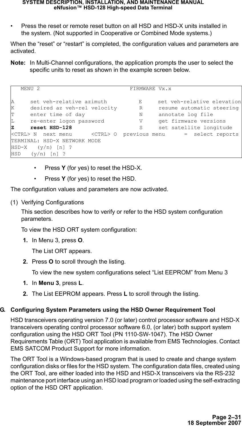 Page 2–3118 September 2007SYSTEM DESCRIPTION, INSTALLATION, AND MAINTENANCE MANUALeNfusion™ HSD-128 High-speed Data Terminal• Press the reset or remote reset button on all HSD and HSD-X units installed in  the system. (Not supported in Cooperative or Combined Mode systems.)When the “reset” or “restart” is completed, the configuration values and parameters are activated. Note: In Multi-Channel configurations, the application prompts the user to select the specific units to reset as shown in the example screen below.   • Press Y (for yes) to reset the HSD-X.• Press Y (for yes) to reset the HSD.The configuration values and parameters are now activated. (1) Verifying ConfigurationsThis section describes how to verify or refer to the HSD system configuration parameters. To view the HSD ORT system configuration:  1. In Menu 3, press O.The List ORT appears.  2. Press O to scroll through the listing. To view the new system configurations select “List EEPROM” from Menu 3 1. In Menu 3, press L. 2. The List EEPROM appears. Press L to scroll through the listing. G. Configuring System Parameters using the HSD Owner Requirement ToolHSD transceivers operating version 7.0 (or later) control processor software and HSD-X transceivers operating control processor software 6.0, (or later) both support system configuration using the HSD ORT Tool (PN 1110-SW-1047). The HSD Owner Requirements Table (ORT) Tool application is available from EMS Technologies. Contact EMS SATCOM Product Support for more information.The ORT Tool is a Windows-based program that is used to create and change system configuration disks or files for the HSD system. The configuration data files, created using the ORT Tool, are either loaded into the HSD and HSD-X transceivers via the RS-232 maintenance port interface using an HSD load program or loaded using the self-extracting option of the HSD ORT application.   MENU 2                            FIRMWARE Vx.xA     set veh-relative azimuth          E     set veh-relative elevationK     desired az veh-rel velocity       R     resume automatic steeringT     enter time of day                 N     annotate log fileL     re-enter logon password           V     get firmware versionsZ     reset HSD-128                     S     set satellite longitude&lt;CTRL&gt; N  next menu      &lt;CTRL&gt; O  previous menu      =  select reportsTERMINAL: HSD-X NETWORK MODE     HSD-X   (y/n) [n] ? HSD   (y/n) [n] ? 