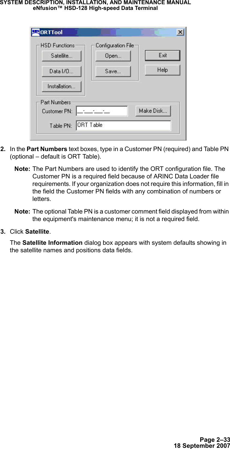 Page 2–3318 September 2007SYSTEM DESCRIPTION, INSTALLATION, AND MAINTENANCE MANUALeNfusion™ HSD-128 High-speed Data Terminal 2. In the Part Numbers text boxes, type in a Customer PN (required) and Table PN (optional – default is ORT Table). Note: The Part Numbers are used to identify the ORT configuration file. The Customer PN is a required field because of ARINC Data Loader file requirements. If your organization does not require this information, fill in the field the Customer PN fields with any combination of numbers or letters. Note: The optional Table PN is a customer comment field displayed from within the equipment&apos;s maintenance menu; it is not a required field.  3. Click Satellite. The Satellite Information dialog box appears with system defaults showing in the satellite names and positions data fields. 