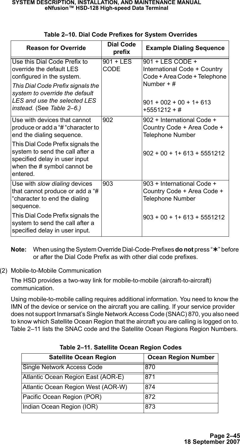 Page 2–4518 September 2007SYSTEM DESCRIPTION, INSTALLATION, AND MAINTENANCE MANUALeNfusion™ HSD-128 High-speed Data TerminalNote: When using the System Override Dial-Code-Prefixes do not press “¿” before or after the Dial Code Prefix as with other dial code prefixes. (2) Mobile-to-Mobile CommunicationThe HSD provides a two-way link for mobile-to-mobile (aircraft-to-aircraft) communication. Using mobile-to-mobile calling requires additional information. You need to know the IMN of the device or service on the aircraft you are calling. If your service provider does not support Inmarsat’s Single Network Access Code (SNAC) 870, you also need to know which Satellite Ocean Region that the aircraft you are calling is logged on to. Table 2–11 lists the SNAC code and the Satellite Ocean Regions Region Numbers. Table 2–10. Dial Code Prefixes for System OverridesReason for Override Dial Code prefix  Example Dialing SequenceUse this Dial Code Prefix to override the default LES configured in the system. This Dial Code Prefix signals the system to override the default LES and use the selected LES instead. (See Table 2–6.)901 + LES CODE901 + LES CODE + International Code + Country Code + Area Code + Telephone Number + #901 + 002 + 00 + 1+ 613 +5551212 + #Use with devices that cannot produce or add a “# “character to end the dialing sequence. This Dial Code Prefix signals the system to send the call after a specified delay in user input when the # symbol cannot be entered.902 902 + International Code + Country Code + Area Code + Telephone Number 902 + 00 + 1+ 613 + 5551212 Use with slow dialing devices that cannot produce or add a “# “character to end the dialing sequence. This Dial Code Prefix signals the system to send the call after a specified delay in user input.903 903 + International Code + Country Code + Area Code + Telephone Number 903 + 00 + 1+ 613 + 5551212  Table 2–11. Satellite Ocean Region CodesSatellite Ocean Region Ocean Region NumberSingle Network Access Code 870Atlantic Ocean Region East (AOR-E) 871Atlantic Ocean Region West (AOR-W) 874Pacific Ocean Region (POR) 872Indian Ocean Region (IOR) 873