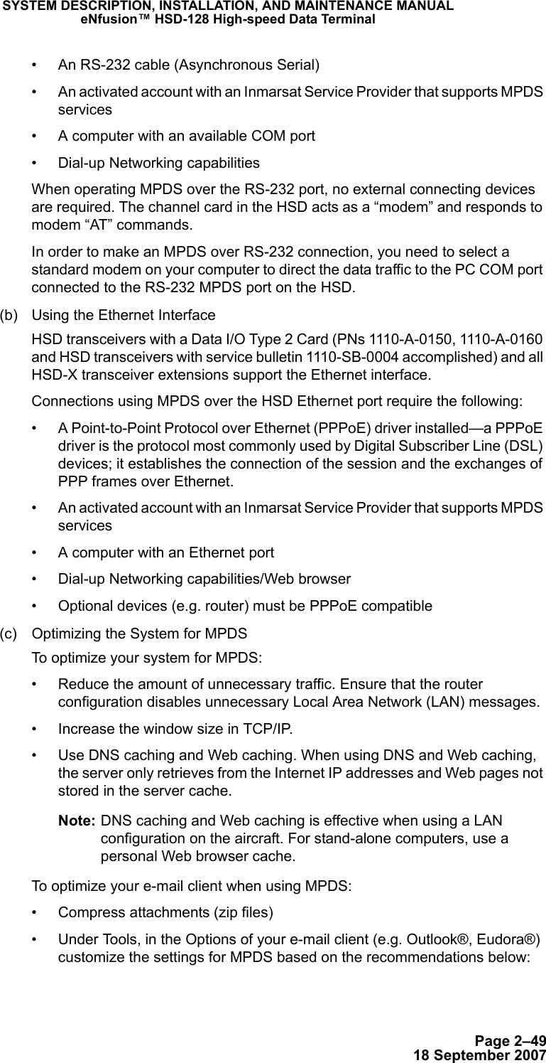 Page 2–4918 September 2007SYSTEM DESCRIPTION, INSTALLATION, AND MAINTENANCE MANUALeNfusion™ HSD-128 High-speed Data Terminal• An RS-232 cable (Asynchronous Serial)• An activated account with an Inmarsat Service Provider that supports MPDS services• A computer with an available COM port• Dial-up Networking capabilitiesWhen operating MPDS over the RS-232 port, no external connecting devices are required. The channel card in the HSD acts as a “modem” and responds to modem “AT” commands. In order to make an MPDS over RS-232 connection, you need to select a standard modem on your computer to direct the data traffic to the PC COM port connected to the RS-232 MPDS port on the HSD.(b) Using the Ethernet Interface HSD transceivers with a Data I/O Type 2 Card (PNs 1110-A-0150, 1110-A-0160 and HSD transceivers with service bulletin 1110-SB-0004 accomplished) and all HSD-X transceiver extensions support the Ethernet interface. Connections using MPDS over the HSD Ethernet port require the following:• A Point-to-Point Protocol over Ethernet (PPPoE) driver installed—a PPPoE driver is the protocol most commonly used by Digital Subscriber Line (DSL) devices; it establishes the connection of the session and the exchanges of PPP frames over Ethernet. • An activated account with an Inmarsat Service Provider that supports MPDS services• A computer with an Ethernet port• Dial-up Networking capabilities/Web browser• Optional devices (e.g. router) must be PPPoE compatible(c) Optimizing the System for MPDSTo optimize your system for MPDS:• Reduce the amount of unnecessary traffic. Ensure that the router configuration disables unnecessary Local Area Network (LAN) messages.• Increase the window size in TCP/IP. • Use DNS caching and Web caching. When using DNS and Web caching, the server only retrieves from the Internet IP addresses and Web pages not stored in the server cache.Note: DNS caching and Web caching is effective when using a LAN configuration on the aircraft. For stand-alone computers, use a personal Web browser cache.To optimize your e-mail client when using MPDS:• Compress attachments (zip files)• Under Tools, in the Options of your e-mail client (e.g. Outlook®, Eudora®) customize the settings for MPDS based on the recommendations below: