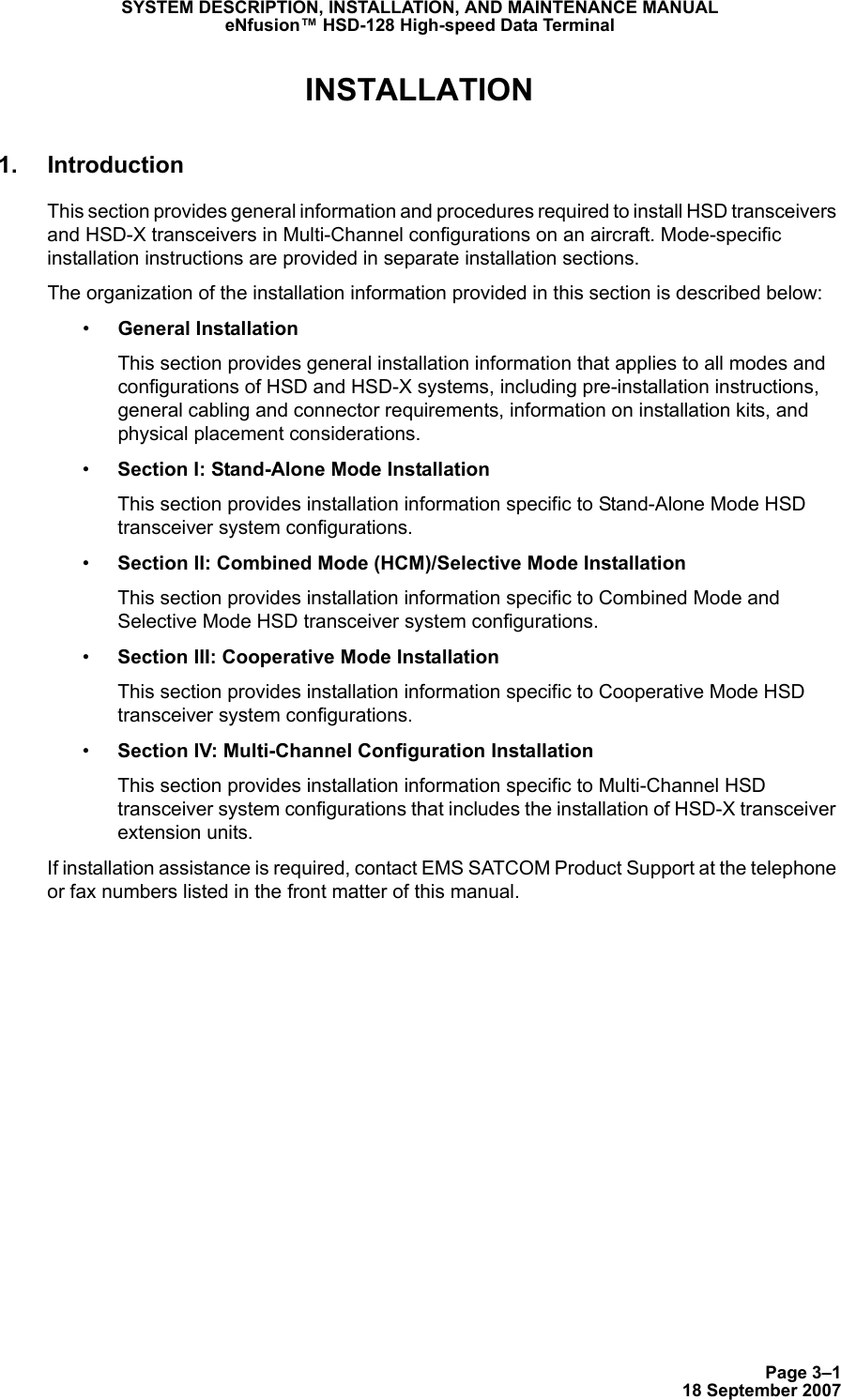 Page 3–118 September 2007SYSTEM DESCRIPTION, INSTALLATION, AND MAINTENANCE MANUALeNfusion™ HSD-128 High-speed Data TerminalINSTALLATION1. IntroductionThis section provides general information and procedures required to install HSD transceivers and HSD-X transceivers in Multi-Channel configurations on an aircraft. Mode-specific installation instructions are provided in separate installation sections. The organization of the installation information provided in this section is described below:•General InstallationThis section provides general installation information that applies to all modes and configurations of HSD and HSD-X systems, including pre-installation instructions, general cabling and connector requirements, information on installation kits, and physical placement considerations.•Section I: Stand-Alone Mode InstallationThis section provides installation information specific to Stand-Alone Mode HSD transceiver system configurations.•Section II: Combined Mode (HCM)/Selective Mode InstallationThis section provides installation information specific to Combined Mode and Selective Mode HSD transceiver system configurations.•Section III: Cooperative Mode InstallationThis section provides installation information specific to Cooperative Mode HSD transceiver system configurations.•Section IV: Multi-Channel Configuration InstallationThis section provides installation information specific to Multi-Channel HSD transceiver system configurations that includes the installation of HSD-X transceiver extension units.If installation assistance is required, contact EMS SATCOM Product Support at the telephone or fax numbers listed in the front matter of this manual.