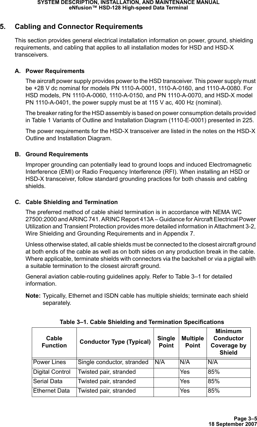 Page 3–518 September 2007SYSTEM DESCRIPTION, INSTALLATION, AND MAINTENANCE MANUALeNfusion™ HSD-128 High-speed Data Terminal5. Cabling and Connector RequirementsThis section provides general electrical installation information on power, ground, shielding requirements, and cabling that applies to all installation modes for HSD and HSD-X transceivers. A. Power RequirementsThe aircraft power supply provides power to the HSD transceiver. This power supply must be +28 V dc nominal for models PN 1110-A-0001, 1110-A-0160, and 1110-A-0080. For HSD models, PN 1110-A-0060, 1110-A-0150, and PN 1110-A-0070, and HSD-X model PN 1110-A-0401, the power supply must be at 115 V ac, 400 Hz (nominal). The breaker rating for the HSD assembly is based on power consumption details provided in Table 1 Variants of Outline and Installation Diagram (1110-E-0001) presented in 225. The power requirements for the HSD-X transceiver are listed in the notes on the HSD-X Outline and Installation Diagram.B. Ground RequirementsImproper grounding can potentially lead to ground loops and induced Electromagnetic Interference (EMI) or Radio Frequency Interference (RFI). When installing an HSD or HSD-X transceiver, follow standard grounding practices for both chassis and cabling shields.C. Cable Shielding and Termination The preferred method of cable shield termination is in accordance with NEMA WC 27500:2000 and ARINC 741. ARINC Report 413A – Guidance for Aircraft Electrical Power Utilization and Transient Protection provides more detailed information in Attachment 3-2, Wire Shielding and Grounding Requirements and in Appendix 7.Unless otherwise stated, all cable shields must be connected to the closest aircraft ground at both ends of the cable as well as on both sides on any production break in the cable. Where applicable, terminate shields with connectors via the backshell or via a pigtail with a suitable termination to the closest aircraft ground. General aviation cable-routing guidelines apply. Refer to Table 3–1 for detailed information.Note: Typically, Ethernet and ISDN cable has multiple shields; terminate each shield separately.  Table 3–1. Cable Shielding and Termination SpecificationsCable Function Conductor Type (Typical) Single PointMultiple PointMinimum Conductor Coverage by ShieldPower Lines Single conductor, stranded N/A N/A N/ADigital Control Twisted pair, stranded Yes 85%Serial Data Twisted pair, stranded Yes 85%Ethernet Data Twisted pair, stranded Yes 85%