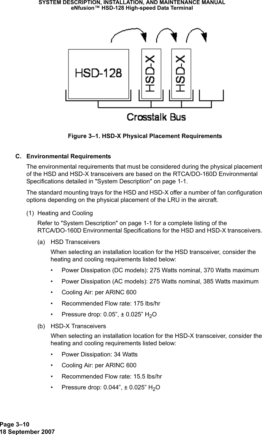Page 3–1018 September 2007SYSTEM DESCRIPTION, INSTALLATION, AND MAINTENANCE MANUALeNfusion™ HSD-128 High-speed Data TerminalFigure 3–1. HSD-X Physical Placement RequirementsC. Environmental RequirementsThe environmental requirements that must be considered during the physical placement of the HSD and HSD-X transceivers are based on the RTCA/DO-160D Environmental Specifications detailed in &quot;System Description&quot; on page 1-1.The standard mounting trays for the HSD and HSD-X offer a number of fan configuration options depending on the physical placement of the LRU in the aircraft. (1) Heating and CoolingRefer to &quot;System Description&quot; on page 1-1 for a complete listing of the RTCA/DO-160D Environmental Specifications for the HSD and HSD-X transceivers. (a) HSD TransceiversWhen selecting an installation location for the HSD transceiver, consider the heating and cooling requirements listed below:• Power Dissipation (DC models): 275 Watts nominal, 370 Watts maximum• Power Dissipation (AC models): 275 Watts nominal, 385 Watts maximum• Cooling Air: per ARINC 600• Recommended Flow rate: 175 lbs/hr• Pressure drop: 0.05”, ± 0.025” H2O(b) HSD-X TransceiversWhen selecting an installation location for the HSD-X transceiver, consider the heating and cooling requirements listed below:• Power Dissipation: 34 Watts• Cooling Air: per ARINC 600• Recommended Flow rate: 15.5 lbs/hr• Pressure drop: 0.044”, ± 0.025” H2O
