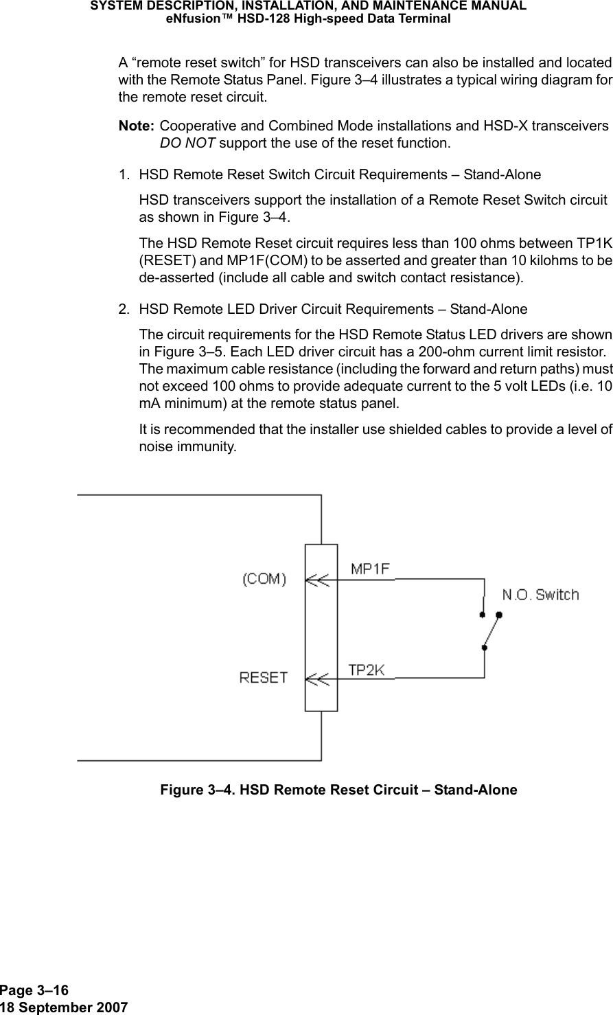 Page 3–1618 September 2007SYSTEM DESCRIPTION, INSTALLATION, AND MAINTENANCE MANUALeNfusion™ HSD-128 High-speed Data TerminalA “remote reset switch” for HSD transceivers can also be installed and located with the Remote Status Panel. Figure 3–4 illustrates a typical wiring diagram for the remote reset circuit. Note: Cooperative and Combined Mode installations and HSD-X transceivers DO NOT support the use of the reset function. 1. HSD Remote Reset Switch Circuit Requirements – Stand-AloneHSD transceivers support the installation of a Remote Reset Switch circuit as shown in Figure 3–4.The HSD Remote Reset circuit requires less than 100 ohms between TP1K (RESET) and MP1F(COM) to be asserted and greater than 10 kilohms to be  de-asserted (include all cable and switch contact resistance).2. HSD Remote LED Driver Circuit Requirements – Stand-AloneThe circuit requirements for the HSD Remote Status LED drivers are shown in Figure 3–5. Each LED driver circuit has a 200-ohm current limit resistor. The maximum cable resistance (including the forward and return paths) must not exceed 100 ohms to provide adequate current to the 5 volt LEDs (i.e. 10 mA minimum) at the remote status panel. It is recommended that the installer use shielded cables to provide a level of noise immunity.Figure 3–4. HSD Remote Reset Circuit – Stand-Alone