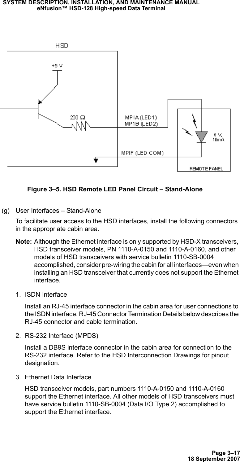 Page 3–1718 September 2007SYSTEM DESCRIPTION, INSTALLATION, AND MAINTENANCE MANUALeNfusion™ HSD-128 High-speed Data TerminalFigure 3–5. HSD Remote LED Panel Circuit – Stand-Alone(g) User Interfaces – Stand-AloneTo facilitate user access to the HSD interfaces, install the following connectors in the appropriate cabin area. Note: Although the Ethernet interface is only supported by HSD-X transceivers, HSD transceiver models, PN 1110-A-0150 and 1110-A-0160, and other models of HSD transceivers with service bulletin 1110-SB-0004 accomplished, consider pre-wiring the cabin for all interfaces—even when installing an HSD transceiver that currently does not support the Ethernet interface. 1. ISDN Interface Install an RJ-45 interface connector in the cabin area for user connections to the ISDN interface. RJ-45 Connector Termination Details below describes the RJ-45 connector and cable termination.2. RS-232 Interface (MPDS)Install a DB9S interface connector in the cabin area for connection to the RS-232 interface. Refer to the HSD Interconnection Drawings for pinout designation.3. Ethernet Data Interface HSD transceiver models, part numbers 1110-A-0150 and 1110-A-0160 support the Ethernet interface. All other models of HSD transceivers must have service bulletin 1110-SB-0004 (Data I/O Type 2) accomplished to support the Ethernet interface.