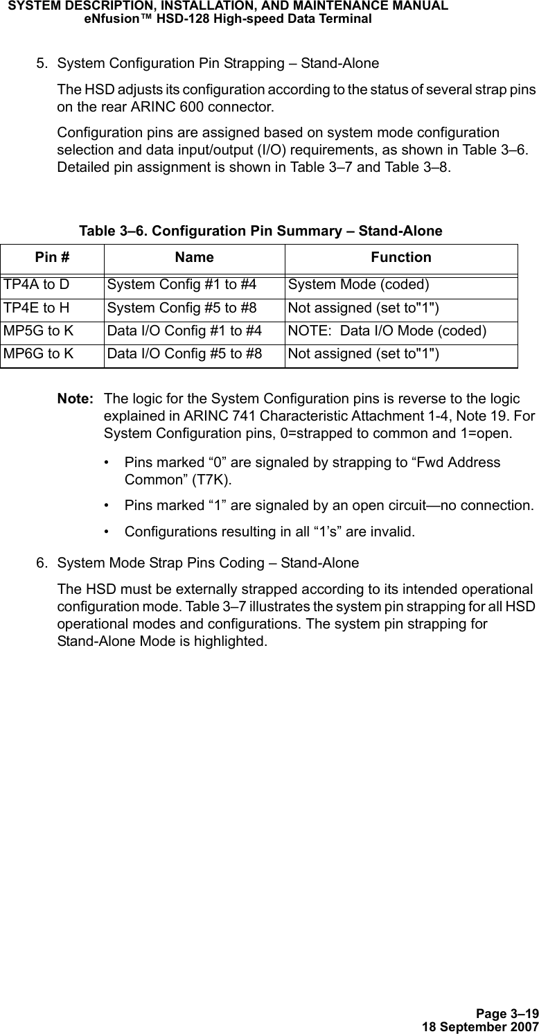 Page 3–1918 September 2007SYSTEM DESCRIPTION, INSTALLATION, AND MAINTENANCE MANUALeNfusion™ HSD-128 High-speed Data Terminal5. System Configuration Pin Strapping – Stand-AloneThe HSD adjusts its configuration according to the status of several strap pins on the rear ARINC 600 connector.Configuration pins are assigned based on system mode configuration selection and data input/output (I/O) requirements, as shown in Table 3–6. Detailed pin assignment is shown in Table 3–7 and Table 3–8.Note: The logic for the System Configuration pins is reverse to the logic explained in ARINC 741 Characteristic Attachment 1-4, Note 19. For System Configuration pins, 0=strapped to common and 1=open. • Pins marked “0” are signaled by strapping to “Fwd Address Common” (T7K).• Pins marked “1” are signaled by an open circuit—no connection.• Configurations resulting in all “1’s” are invalid.6. System Mode Strap Pins Coding – Stand-AloneThe HSD must be externally strapped according to its intended operational configuration mode. Table 3–7 illustrates the system pin strapping for all HSD operational modes and configurations. The system pin strapping for Stand-Alone Mode is highlighted. Table 3–6. Configuration Pin Summary – Stand-AlonePin # Name FunctionTP4A to D System Config #1 to #4 System Mode (coded)TP4E to H System Config #5 to #8 Not assigned (set to&quot;1&quot;)MP5G to K Data I/O Config #1 to #4 NOTE:  Data I/O Mode (coded)MP6G to K Data I/O Config #5 to #8 Not assigned (set to&quot;1&quot;)
