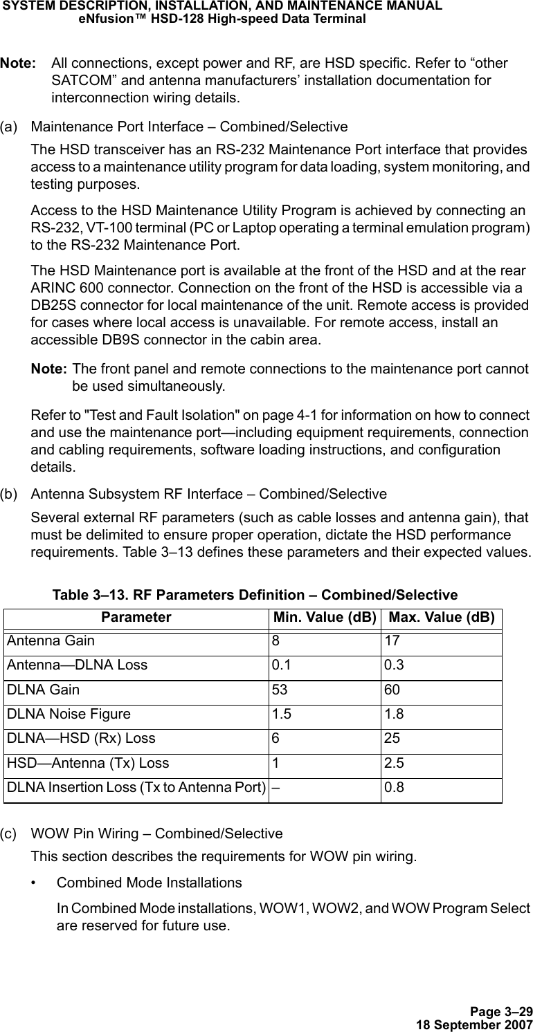 Page 3–2918 September 2007SYSTEM DESCRIPTION, INSTALLATION, AND MAINTENANCE MANUALeNfusion™ HSD-128 High-speed Data TerminalNote: All connections, except power and RF, are HSD specific. Refer to “other SATCOM” and antenna manufacturers’ installation documentation for interconnection wiring details.(a) Maintenance Port Interface – Combined/SelectiveThe HSD transceiver has an RS-232 Maintenance Port interface that provides access to a maintenance utility program for data loading, system monitoring, and testing purposes. Access to the HSD Maintenance Utility Program is achieved by connecting an RS-232, VT-100 terminal (PC or Laptop operating a terminal emulation program) to the RS-232 Maintenance Port. The HSD Maintenance port is available at the front of the HSD and at the rear ARINC 600 connector. Connection on the front of the HSD is accessible via a DB25S connector for local maintenance of the unit. Remote access is provided for cases where local access is unavailable. For remote access, install an accessible DB9S connector in the cabin area.Note: The front panel and remote connections to the maintenance port cannot be used simultaneously.Refer to &quot;Test and Fault Isolation&quot; on page 4-1 for information on how to connect and use the maintenance port—including equipment requirements, connection and cabling requirements, software loading instructions, and configuration details.(b) Antenna Subsystem RF Interface – Combined/SelectiveSeveral external RF parameters (such as cable losses and antenna gain), that must be delimited to ensure proper operation, dictate the HSD performance requirements. Table 3–13 defines these parameters and their expected values.(c) WOW Pin Wiring – Combined/SelectiveThis section describes the requirements for WOW pin wiring.• Combined Mode InstallationsIn Combined Mode installations, WOW1, WOW2, and WOW Program Select are reserved for future use. Table 3–13. RF Parameters Definition – Combined/SelectiveParameter Min. Value (dB) Max. Value (dB)Antenna Gain 8 17Antenna—DLNA Loss 0.1 0.3DLNA Gain 53 60DLNA Noise Figure 1.5 1.8DLNA—HSD (Rx) Loss 6 25HSD—Antenna (Tx) Loss 1 2.5DLNA Insertion Loss (Tx to Antenna Port) – 0.8