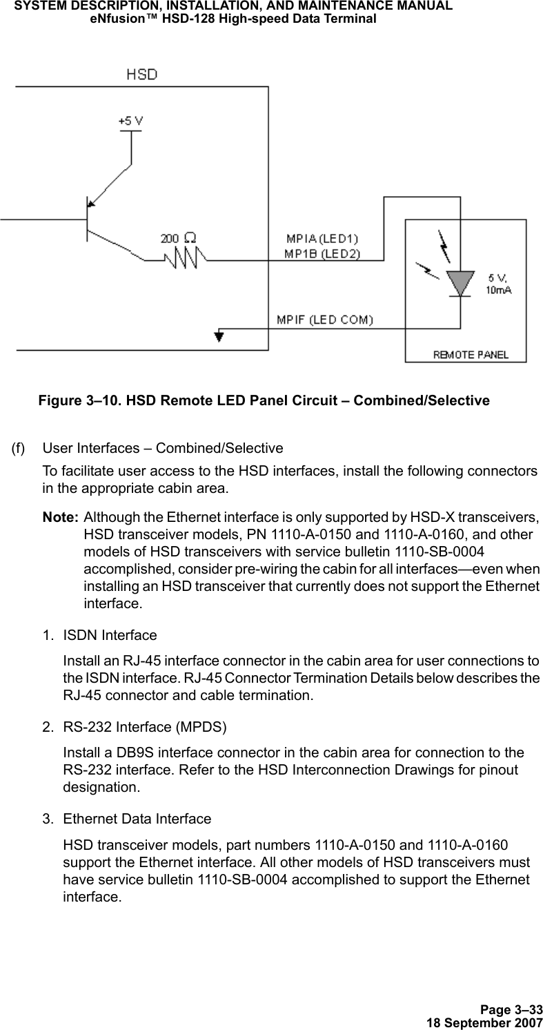 Page 3–3318 September 2007SYSTEM DESCRIPTION, INSTALLATION, AND MAINTENANCE MANUALeNfusion™ HSD-128 High-speed Data TerminalFigure 3–10. HSD Remote LED Panel Circuit – Combined/Selective(f) User Interfaces – Combined/SelectiveTo facilitate user access to the HSD interfaces, install the following connectors in the appropriate cabin area. Note: Although the Ethernet interface is only supported by HSD-X transceivers, HSD transceiver models, PN 1110-A-0150 and 1110-A-0160, and other models of HSD transceivers with service bulletin 1110-SB-0004 accomplished, consider pre-wiring the cabin for all interfaces—even when installing an HSD transceiver that currently does not support the Ethernet interface. 1. ISDN Interface Install an RJ-45 interface connector in the cabin area for user connections to the ISDN interface. RJ-45 Connector Termination Details below describes the RJ-45 connector and cable termination.2. RS-232 Interface (MPDS)Install a DB9S interface connector in the cabin area for connection to the RS-232 interface. Refer to the HSD Interconnection Drawings for pinout designation.3. Ethernet Data Interface HSD transceiver models, part numbers 1110-A-0150 and 1110-A-0160 support the Ethernet interface. All other models of HSD transceivers must have service bulletin 1110-SB-0004 accomplished to support the Ethernet interface.