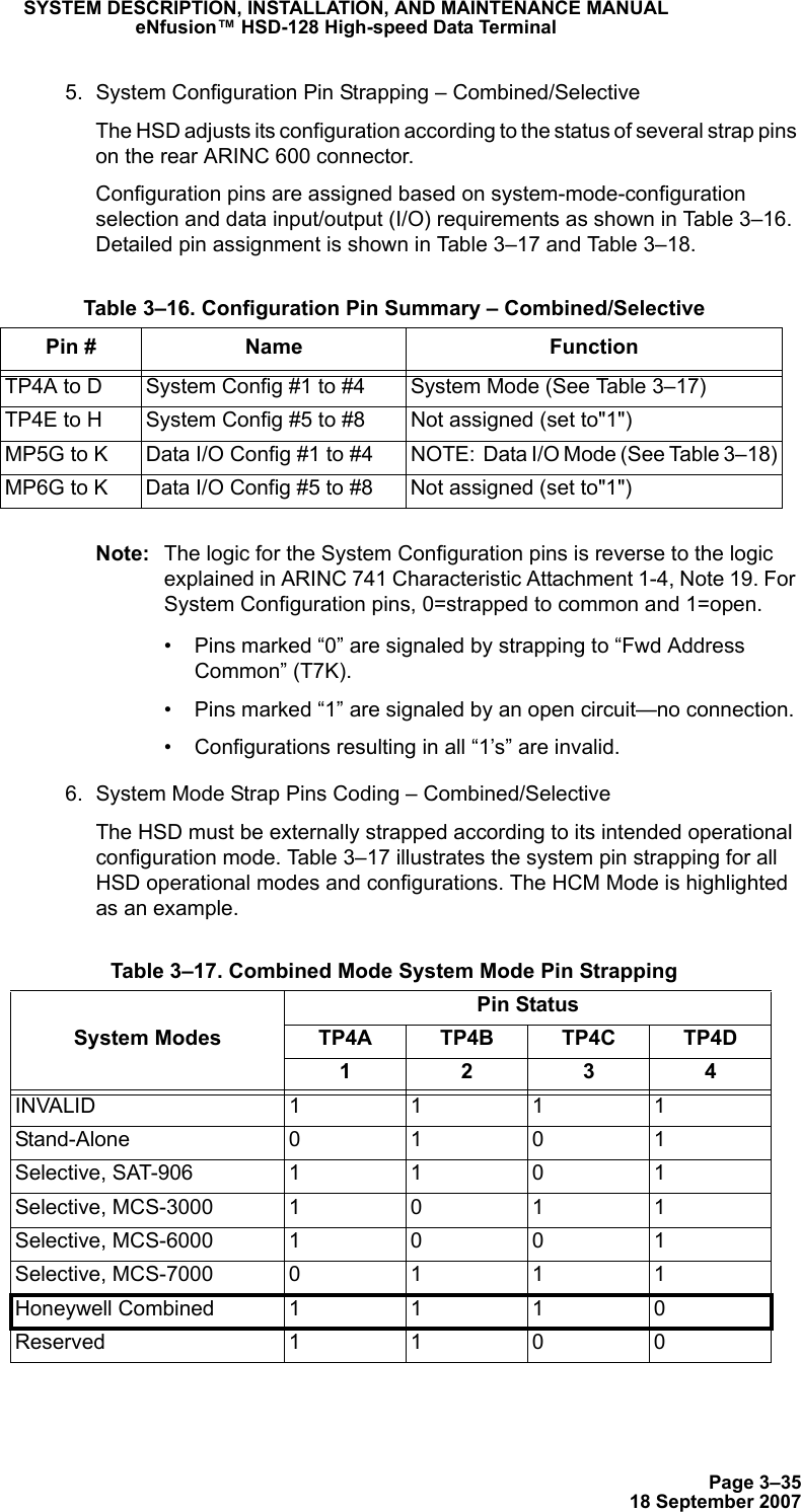 Page 3–3518 September 2007SYSTEM DESCRIPTION, INSTALLATION, AND MAINTENANCE MANUALeNfusion™ HSD-128 High-speed Data Terminal5. System Configuration Pin Strapping – Combined/SelectiveThe HSD adjusts its configuration according to the status of several strap pins on the rear ARINC 600 connector.Configuration pins are assigned based on system-mode-configuration selection and data input/output (I/O) requirements as shown in Table 3–16. Detailed pin assignment is shown in Table 3–17 and Table 3–18.Note: The logic for the System Configuration pins is reverse to the logic explained in ARINC 741 Characteristic Attachment 1-4, Note 19. For System Configuration pins, 0=strapped to common and 1=open. • Pins marked “0” are signaled by strapping to “Fwd Address Common” (T7K).• Pins marked “1” are signaled by an open circuit—no connection.• Configurations resulting in all “1’s” are invalid.6. System Mode Strap Pins Coding – Combined/SelectiveThe HSD must be externally strapped according to its intended operational configuration mode. Table 3–17 illustrates the system pin strapping for all HSD operational modes and configurations. The HCM Mode is highlighted as an example. Table 3–16. Configuration Pin Summary – Combined/SelectivePin # Name FunctionTP4A to D System Config #1 to #4 System Mode (See Table 3–17)TP4E to H System Config #5 to #8 Not assigned (set to&quot;1&quot;)MP5G to K Data I/O Config #1 to #4 NOTE:  Data I/O Mode (See Table 3–18)MP6G to K Data I/O Config #5 to #8 Not assigned (set to&quot;1&quot;) Table 3–17. Combined Mode System Mode Pin StrappingPin StatusSystem Modes TP4A TP4B TP4C TP4D1234INVALID 1111Stand-Alone 0101Selective, SAT-9061101Selective, MCS-30001011Selective, MCS-60001001Selective, MCS-70000111Honeywell Combined1110Reserved 1100