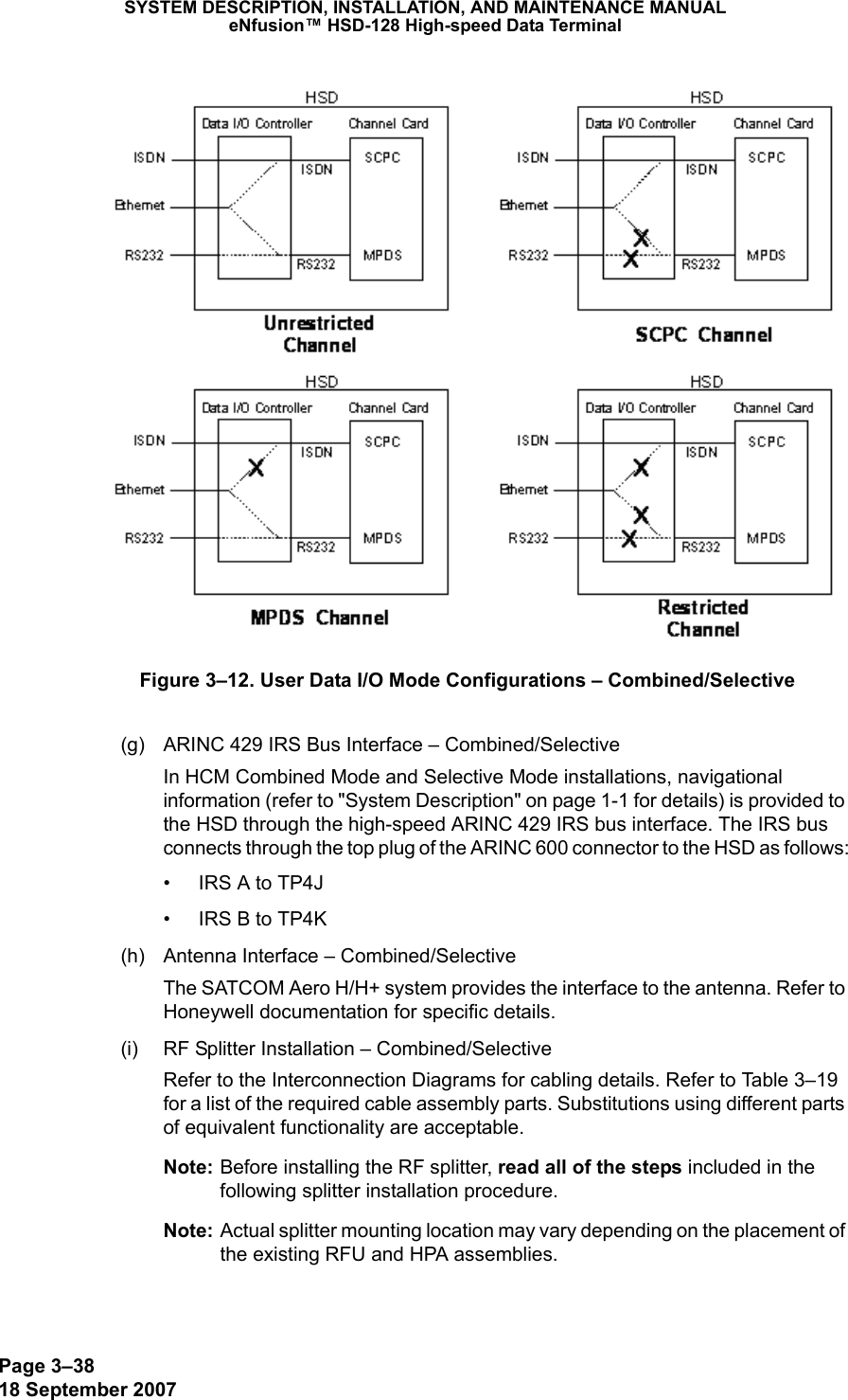 Page 3–3818 September 2007SYSTEM DESCRIPTION, INSTALLATION, AND MAINTENANCE MANUALeNfusion™ HSD-128 High-speed Data TerminalFigure 3–12. User Data I/O Mode Configurations – Combined/Selective(g) ARINC 429 IRS Bus Interface – Combined/SelectiveIn HCM Combined Mode and Selective Mode installations, navigational information (refer to &quot;System Description&quot; on page 1-1 for details) is provided to the HSD through the high-speed ARINC 429 IRS bus interface. The IRS bus connects through the top plug of the ARINC 600 connector to the HSD as follows:• IRS A to TP4J• IRS B to TP4K(h) Antenna Interface – Combined/SelectiveThe SATCOM Aero H/H+ system provides the interface to the antenna. Refer to Honeywell documentation for specific details. (i) RF Splitter Installation – Combined/SelectiveRefer to the Interconnection Diagrams for cabling details. Refer to Table 3–19 for a list of the required cable assembly parts. Substitutions using different parts of equivalent functionality are acceptable.Note: Before installing the RF splitter, read all of the steps included in the following splitter installation procedure.Note: Actual splitter mounting location may vary depending on the placement of the existing RFU and HPA assemblies.