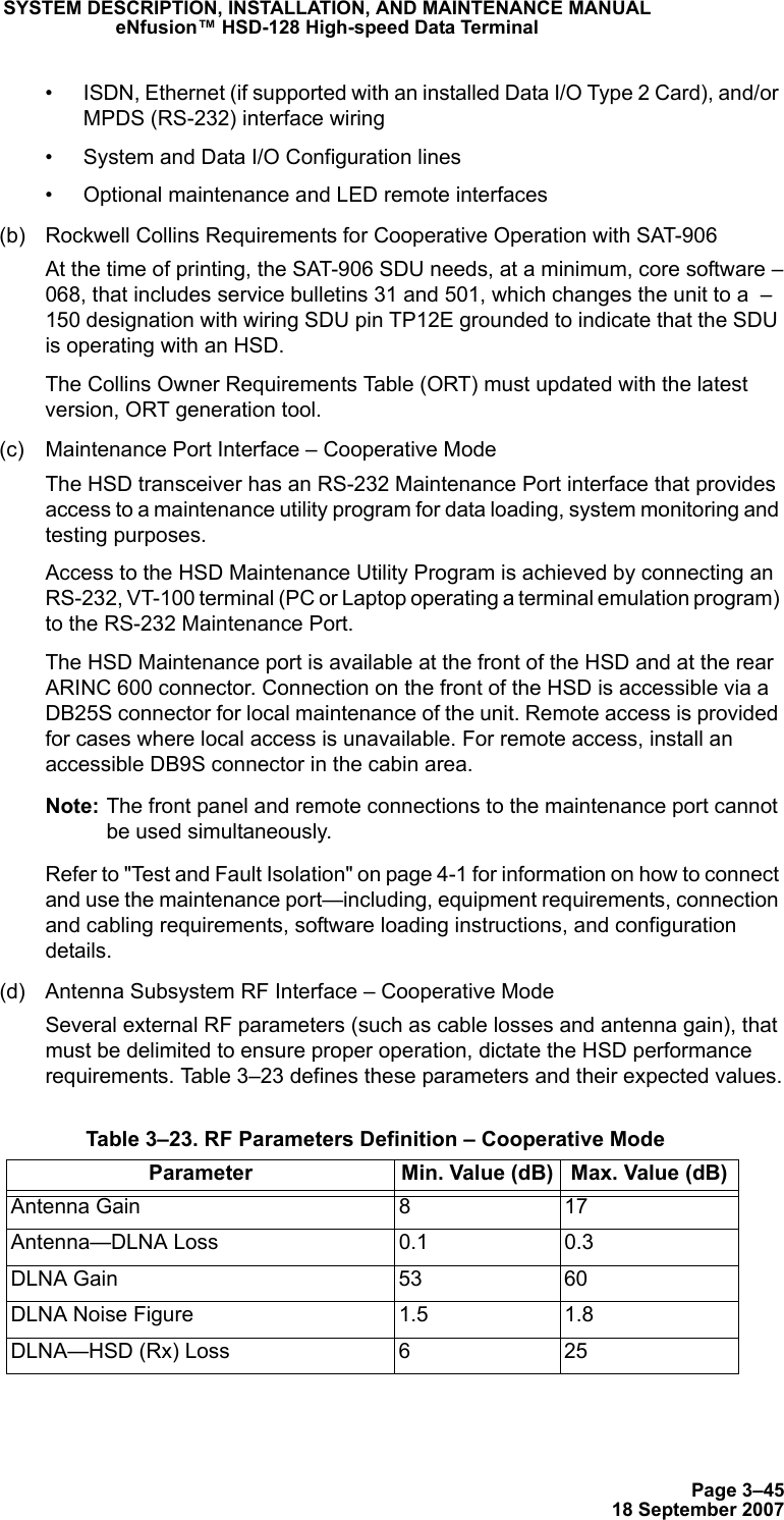 Page 3–4518 September 2007SYSTEM DESCRIPTION, INSTALLATION, AND MAINTENANCE MANUALeNfusion™ HSD-128 High-speed Data Terminal• ISDN, Ethernet (if supported with an installed Data I/O Type 2 Card), and/or MPDS (RS-232) interface wiring• System and Data I/O Configuration lines• Optional maintenance and LED remote interfaces(b) Rockwell Collins Requirements for Cooperative Operation with SAT-906At the time of printing, the SAT-906 SDU needs, at a minimum, core software –068, that includes service bulletins 31 and 501, which changes the unit to a  –150 designation with wiring SDU pin TP12E grounded to indicate that the SDU is operating with an HSD.The Collins Owner Requirements Table (ORT) must updated with the latest version, ORT generation tool.(c) Maintenance Port Interface – Cooperative ModeThe HSD transceiver has an RS-232 Maintenance Port interface that provides access to a maintenance utility program for data loading, system monitoring and testing purposes. Access to the HSD Maintenance Utility Program is achieved by connecting an RS-232, VT-100 terminal (PC or Laptop operating a terminal emulation program) to the RS-232 Maintenance Port. The HSD Maintenance port is available at the front of the HSD and at the rear ARINC 600 connector. Connection on the front of the HSD is accessible via a DB25S connector for local maintenance of the unit. Remote access is provided for cases where local access is unavailable. For remote access, install an accessible DB9S connector in the cabin area.Note: The front panel and remote connections to the maintenance port cannot be used simultaneously.Refer to &quot;Test and Fault Isolation&quot; on page 4-1 for information on how to connect and use the maintenance port—including, equipment requirements, connection and cabling requirements, software loading instructions, and configuration details.(d) Antenna Subsystem RF Interface – Cooperative ModeSeveral external RF parameters (such as cable losses and antenna gain), that must be delimited to ensure proper operation, dictate the HSD performance requirements. Table 3–23 defines these parameters and their expected values. Table 3–23. RF Parameters Definition – Cooperative ModeParameter Min. Value (dB) Max. Value (dB)Antenna Gain 8 17Antenna—DLNA Loss 0.1 0.3DLNA Gain 53 60DLNA Noise Figure 1.5 1.8DLNA—HSD (Rx) Loss 6 25