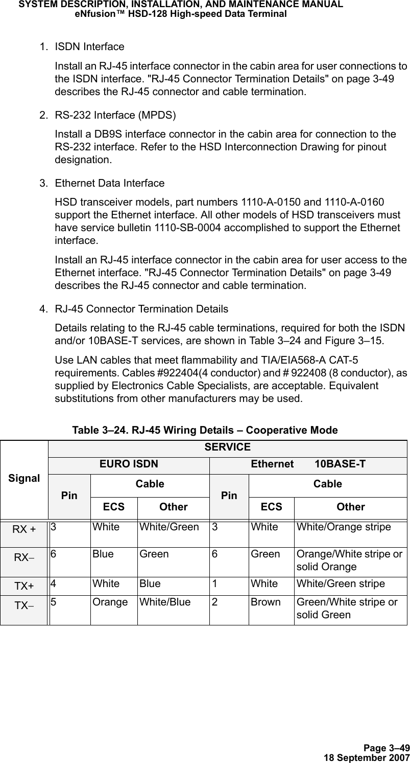 Page 3–4918 September 2007SYSTEM DESCRIPTION, INSTALLATION, AND MAINTENANCE MANUALeNfusion™ HSD-128 High-speed Data Terminal1. ISDN Interface Install an RJ-45 interface connector in the cabin area for user connections to the ISDN interface. &quot;RJ-45 Connector Termination Details&quot; on page 3-49 describes the RJ-45 connector and cable termination.2. RS-232 Interface (MPDS)Install a DB9S interface connector in the cabin area for connection to the RS-232 interface. Refer to the HSD Interconnection Drawing for pinout designation.3. Ethernet Data Interface HSD transceiver models, part numbers 1110-A-0150 and 1110-A-0160 support the Ethernet interface. All other models of HSD transceivers must have service bulletin 1110-SB-0004 accomplished to support the Ethernet interface.Install an RJ-45 interface connector in the cabin area for user access to the Ethernet interface. &quot;RJ-45 Connector Termination Details&quot; on page 3-49 describes the RJ-45 connector and cable termination.4. RJ-45 Connector Termination DetailsDetails relating to the RJ-45 cable terminations, required for both the ISDN and/or 10BASE-T services, are shown in Table 3–24 and Figure 3–15. Use LAN cables that meet flammability and TIA/EIA568-A CAT-5 requirements. Cables #922404(4 conductor) and # 922408 (8 conductor), as supplied by Electronics Cable Specialists, are acceptable. Equivalent substitutions from other manufacturers may be used. Table 3–24. RJ-45 Wiring Details – Cooperative ModeSignalSERVICEEURO ISDN Ethernet       10BASE-TPinCablePinCableECS Other ECS OtherRX + 3 White White/Green 3 White White/Orange stripeRX−6 Blue Green 6 Green Orange/White stripe or solid OrangeTX+ 4 White Blue 1 White White/Green stripeTX−5 Orange White/Blue 2 Brown Green/White stripe or solid Green