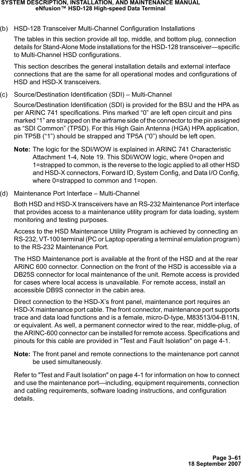Page 3–6118 September 2007SYSTEM DESCRIPTION, INSTALLATION, AND MAINTENANCE MANUALeNfusion™ HSD-128 High-speed Data Terminal(b) HSD-128 Transceiver Multi-Channel Configuration InstallationsThe tables in this section provide all top, middle, and bottom plug, connection details for Stand-Alone Mode installations for the HSD-128 transceiver—specific to Multi-Channel HSD configurations. This section describes the general installation details and external interface connections that are the same for all operational modes and configurations of HSD and HSD-X transceivers. (c) Source/Destination Identification (SDI) – Multi-Channel Source/Destination Identification (SDI) is provided for the BSU and the HPA as per ARINC 741 specifications. Pins marked “0” are left open circuit and pins marked “1” are strapped on the airframe side of the connector to the pin assigned as “SDI Common” (TP5D). For this High Gain Antenna (HGA) HPA application, pin TP5B (“1”) should be strapped and TP5A (“0”) should be left open.Note: The logic for the SDI/WOW is explained in ARINC 741 Characteristic Attachment 1-4, Note 19. This SDI/WOW logic, where 0=open and 1=strapped to common, is the reverse to the logic applied to all other HSD and HSD-X connectors, Forward ID, System Config, and Data I/O Config, where 0=strapped to common and 1=open. (d) Maintenance Port Interface – Multi-ChannelBoth HSD and HSD-X transceivers have an RS-232 Maintenance Port interface that provides access to a maintenance utility program for data loading, system monitoring and testing purposes. Access to the HSD Maintenance Utility Program is achieved by connecting an RS-232, VT-100 terminal (PC or Laptop operating a terminal emulation program) to the RS-232 Maintenance Port. The HSD Maintenance port is available at the front of the HSD and at the rear ARINC 600 connector. Connection on the front of the HSD is accessible via a DB25S connector for local maintenance of the unit. Remote access is provided for cases where local access is unavailable. For remote access, install an accessible DB9S connector in the cabin area.Direct connection to the HSD-X’s front panel, maintenance port requires an HSD-X maintenance port cable. The front connector, maintenance port supports trace and data load functions and is a female, micro-D-type, M83513/04-B11N, or equivalent. As well, a permanent connector wired to the rear, middle-plug, of the ARINC-600 connector can be installed for remote access. Specifications and pinouts for this cable are provided in &quot;Test and Fault Isolation&quot; on page 4-1.Note: The front panel and remote connections to the maintenance port cannot be used simultaneously.Refer to &quot;Test and Fault Isolation&quot; on page 4-1 for information on how to connect and use the maintenance port—including, equipment requirements, connection and cabling requirements, software loading instructions, and configuration details.