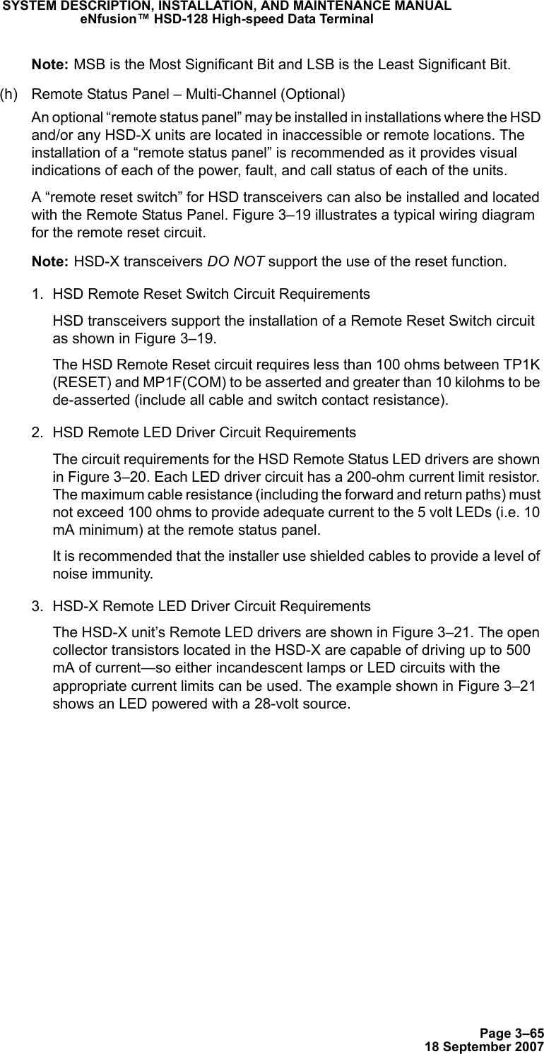 Page 3–6518 September 2007SYSTEM DESCRIPTION, INSTALLATION, AND MAINTENANCE MANUALeNfusion™ HSD-128 High-speed Data TerminalNote: MSB is the Most Significant Bit and LSB is the Least Significant Bit.(h) Remote Status Panel – Multi-Channel (Optional)An optional “remote status panel” may be installed in installations where the HSD and/or any HSD-X units are located in inaccessible or remote locations. The installation of a “remote status panel” is recommended as it provides visual indications of each of the power, fault, and call status of each of the units. A “remote reset switch” for HSD transceivers can also be installed and located with the Remote Status Panel. Figure 3–19 illustrates a typical wiring diagram for the remote reset circuit. Note: HSD-X transceivers DO NOT support the use of the reset function. 1. HSD Remote Reset Switch Circuit RequirementsHSD transceivers support the installation of a Remote Reset Switch circuit as shown in Figure 3–19.The HSD Remote Reset circuit requires less than 100 ohms between TP1K (RESET) and MP1F(COM) to be asserted and greater than 10 kilohms to be  de-asserted (include all cable and switch contact resistance).2. HSD Remote LED Driver Circuit RequirementsThe circuit requirements for the HSD Remote Status LED drivers are shown in Figure 3–20. Each LED driver circuit has a 200-ohm current limit resistor. The maximum cable resistance (including the forward and return paths) must not exceed 100 ohms to provide adequate current to the 5 volt LEDs (i.e. 10 mA minimum) at the remote status panel. It is recommended that the installer use shielded cables to provide a level of noise immunity.3. HSD-X Remote LED Driver Circuit RequirementsThe HSD-X unit’s Remote LED drivers are shown in Figure 3–21. The open collector transistors located in the HSD-X are capable of driving up to 500 mA of current—so either incandescent lamps or LED circuits with the appropriate current limits can be used. The example shown in Figure 3–21 shows an LED powered with a 28-volt source.