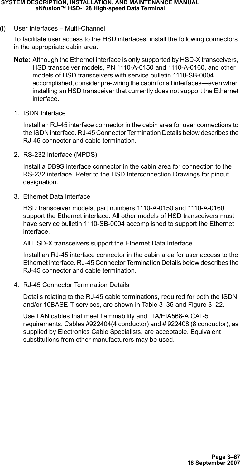 Page 3–6718 September 2007SYSTEM DESCRIPTION, INSTALLATION, AND MAINTENANCE MANUALeNfusion™ HSD-128 High-speed Data Terminal(i) User Interfaces – Multi-ChannelTo facilitate user access to the HSD interfaces, install the following connectors in the appropriate cabin area. Note: Although the Ethernet interface is only supported by HSD-X transceivers, HSD transceiver models, PN 1110-A-0150 and 1110-A-0160, and other models of HSD transceivers with service bulletin 1110-SB-0004 accomplished, consider pre-wiring the cabin for all interfaces—even when installing an HSD transceiver that currently does not support the Ethernet interface. 1. ISDN Interface Install an RJ-45 interface connector in the cabin area for user connections to the ISDN interface. RJ-45 Connector Termination Details below describes the RJ-45 connector and cable termination.2. RS-232 Interface (MPDS)Install a DB9S interface connector in the cabin area for connection to the RS-232 interface. Refer to the HSD Interconnection Drawings for pinout designation.3. Ethernet Data Interface HSD transceiver models, part numbers 1110-A-0150 and 1110-A-0160 support the Ethernet interface. All other models of HSD transceivers must have service bulletin 1110-SB-0004 accomplished to support the Ethernet interface.All HSD-X transceivers support the Ethernet Data Interface. Install an RJ-45 interface connector in the cabin area for user access to the Ethernet interface. RJ-45 Connector Termination Details below describes the RJ-45 connector and cable termination.4. RJ-45 Connector Termination DetailsDetails relating to the RJ-45 cable terminations, required for both the ISDN and/or 10BASE-T services, are shown in Table 3–35 and Figure 3–22. Use LAN cables that meet flammability and TIA/EIA568-A CAT-5 requirements. Cables #922404(4 conductor) and # 922408 (8 conductor), as supplied by Electronics Cable Specialists, are acceptable. Equivalent substitutions from other manufacturers may be used.