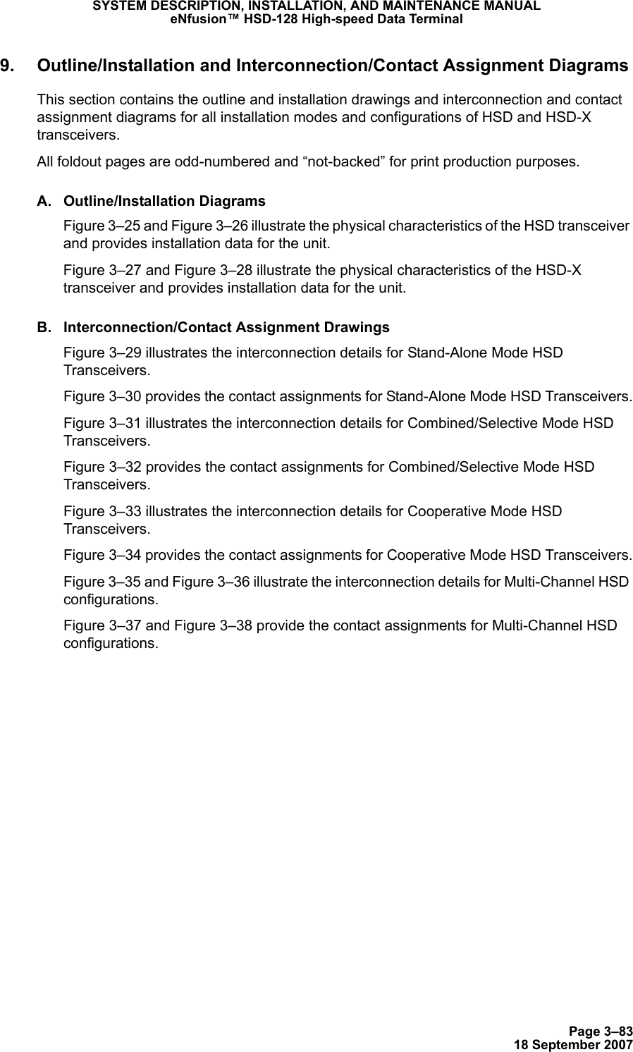 Page 3–8318 September 2007SYSTEM DESCRIPTION, INSTALLATION, AND MAINTENANCE MANUALeNfusion™ HSD-128 High-speed Data Terminal9. Outline/Installation and Interconnection/Contact Assignment DiagramsThis section contains the outline and installation drawings and interconnection and contact assignment diagrams for all installation modes and configurations of HSD and HSD-X transceivers.All foldout pages are odd-numbered and “not-backed” for print production purposes. A. Outline/Installation DiagramsFigure 3–25 and Figure 3–26 illustrate the physical characteristics of the HSD transceiver and provides installation data for the unit. Figure 3–27 and Figure 3–28 illustrate the physical characteristics of the HSD-X transceiver and provides installation data for the unit.B. Interconnection/Contact Assignment DrawingsFigure 3–29 illustrates the interconnection details for Stand-Alone Mode HSD Transceivers.Figure 3–30 provides the contact assignments for Stand-Alone Mode HSD Transceivers.Figure 3–31 illustrates the interconnection details for Combined/Selective Mode HSD Transceivers.Figure 3–32 provides the contact assignments for Combined/Selective Mode HSD Transceivers.Figure 3–33 illustrates the interconnection details for Cooperative Mode HSD Transceivers.Figure 3–34 provides the contact assignments for Cooperative Mode HSD Transceivers.Figure 3–35 and Figure 3–36 illustrate the interconnection details for Multi-Channel HSD configurations.Figure 3–37 and Figure 3–38 provide the contact assignments for Multi-Channel HSD configurations.