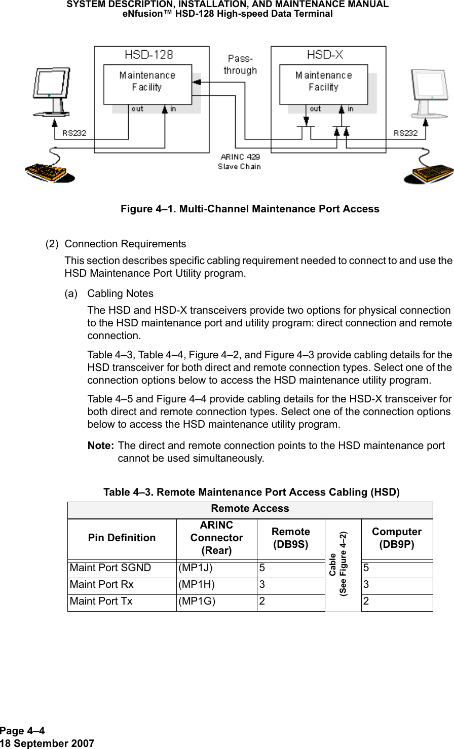 Page 4–418 September 2007SYSTEM DESCRIPTION, INSTALLATION, AND MAINTENANCE MANUALeNfusion™ HSD-128 High-speed Data TerminalFigure 4–1. Multi-Channel Maintenance Port Access(2) Connection RequirementsThis section describes specific cabling requirement needed to connect to and use the HSD Maintenance Port Utility program.(a) Cabling NotesThe HSD and HSD-X transceivers provide two options for physical connection to the HSD maintenance port and utility program: direct connection and remote connection. Table 4–3, Table 4–4, Figure 4–2, and Figure 4–3 provide cabling details for the HSD transceiver for both direct and remote connection types. Select one of the connection options below to access the HSD maintenance utility program. Table 4–5 and Figure 4–4 provide cabling details for the HSD-X transceiver for both direct and remote connection types. Select one of the connection options below to access the HSD maintenance utility program. Note: The direct and remote connection points to the HSD maintenance port cannot be used simultaneously. Table 4–3. Remote Maintenance Port Access Cabling (HSD)Remote AccessPin DefinitionARINC Connector (Rear)Remote (DB9S)Cable  (See Figure 4–2)Computer (DB9P)Maint Port SGND (MP1J) 5 5Maint Port Rx (MP1H) 3 3Maint Port Tx (MP1G) 2 2