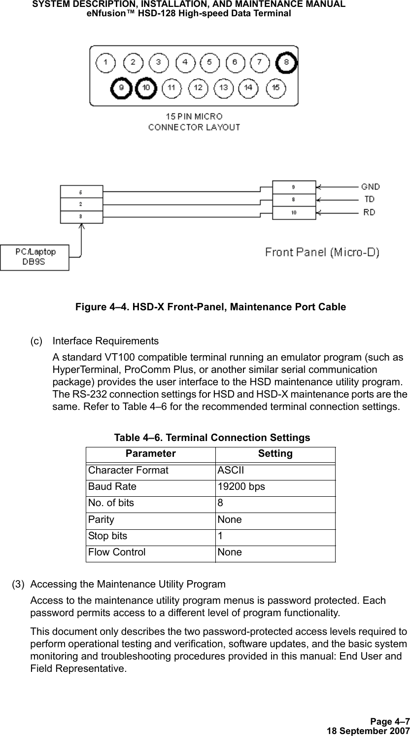 Page 4–718 September 2007SYSTEM DESCRIPTION, INSTALLATION, AND MAINTENANCE MANUALeNfusion™ HSD-128 High-speed Data TerminalFigure 4–4. HSD-X Front-Panel, Maintenance Port Cable (c) Interface RequirementsA standard VT100 compatible terminal running an emulator program (such as HyperTerminal, ProComm Plus, or another similar serial communication package) provides the user interface to the HSD maintenance utility program. The RS-232 connection settings for HSD and HSD-X maintenance ports are the same. Refer to Table 4–6 for the recommended terminal connection settings.(3) Accessing the Maintenance Utility ProgramAccess to the maintenance utility program menus is password protected. Each password permits access to a different level of program functionality. This document only describes the two password-protected access levels required to perform operational testing and verification, software updates, and the basic system monitoring and troubleshooting procedures provided in this manual: End User and Field Representative.  Table 4–6. Terminal Connection SettingsParameter SettingCharacter Format ASCIIBaud Rate 19200 bpsNo. of bits 8Parity NoneStop bits 1Flow Control None
