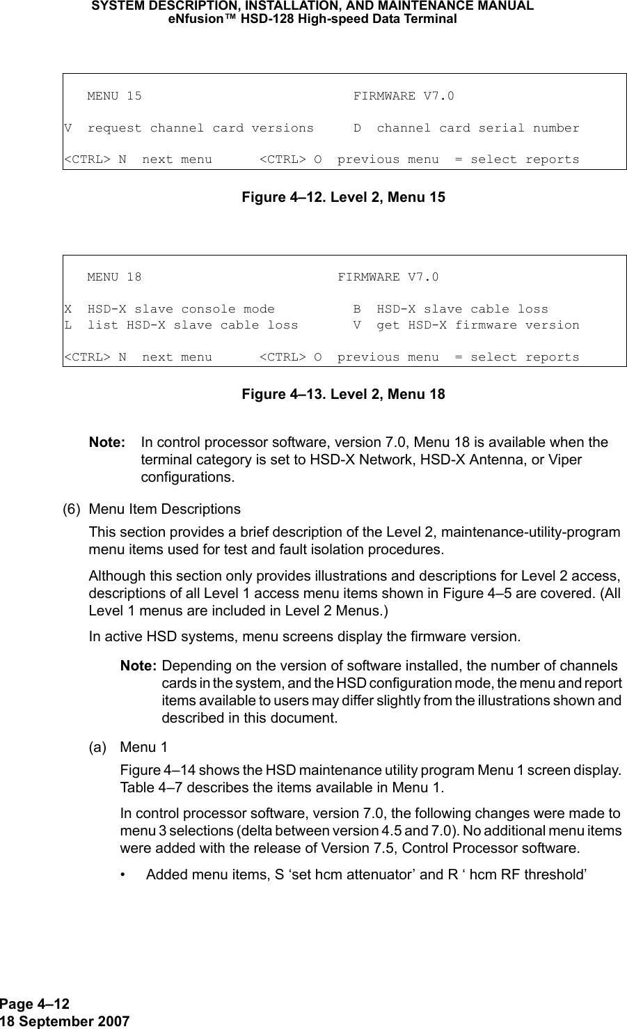 Page 4–1218 September 2007SYSTEM DESCRIPTION, INSTALLATION, AND MAINTENANCE MANUALeNfusion™ HSD-128 High-speed Data Terminal Figure 4–12. Level 2, Menu 15 Figure 4–13. Level 2, Menu 18 Note: In control processor software, version 7.0, Menu 18 is available when the terminal category is set to HSD-X Network, HSD-X Antenna, or Viper configurations.  (6) Menu Item DescriptionsThis section provides a brief description of the Level 2, maintenance-utility-program menu items used for test and fault isolation procedures. Although this section only provides illustrations and descriptions for Level 2 access, descriptions of all Level 1 access menu items shown in Figure 4–5 are covered. (All Level 1 menus are included in Level 2 Menus.)In active HSD systems, menu screens display the firmware version.Note: Depending on the version of software installed, the number of channels cards in the system, and the HSD configuration mode, the menu and report items available to users may differ slightly from the illustrations shown and described in this document. (a) Menu 1Figure 4–14 shows the HSD maintenance utility program Menu 1 screen display. Table 4–7 describes the items available in Menu 1.In control processor software, version 7.0, the following changes were made to menu 3 selections (delta between version 4.5 and 7.0). No additional menu items were added with the release of Version 7.5, Control Processor software.• Added menu items, S ‘set hcm attenuator’ and R ‘ hcm RF threshold’   MENU 15                           FIRMWARE V7.0V  request channel card versions     D  channel card serial number&lt;CTRL&gt; N  next menu      &lt;CTRL&gt; O  previous menu  = select reports   MENU 18                         FIRMWARE V7.0X  HSD-X slave console mode          B  HSD-X slave cable lossL  list HSD-X slave cable loss       V  get HSD-X firmware version&lt;CTRL&gt; N  next menu      &lt;CTRL&gt; O  previous menu  = select reports