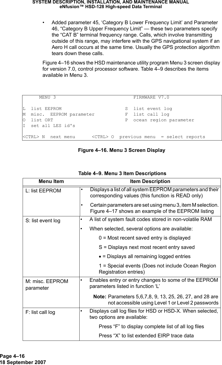 Page 4–1618 September 2007SYSTEM DESCRIPTION, INSTALLATION, AND MAINTENANCE MANUALeNfusion™ HSD-128 High-speed Data Terminal• Added parameter 45, ‘Category B Lower Frequency Limit’ and Parameter 46, “Category B Upper Frequency Limit” — these two parameters specify the “CAT B” terminal frequency range. Calls, which involve transmitting outside of this range, may interfere with the GPS navigational system if an Aero H call occurs at the same time. Usually the GPS protection algorithm tears down these calls.Figure 4–16 shows the HSD maintenance utility program Menu 3 screen display for version 7.0, control processor software. Table 4–9 describes the items available in Menu 3.Figure 4–16. Menu 3 Screen Display      MENU 3                            FIRMWARE V7.0L  list EEPROM                       S  list event logM  misc.  EEPROM parameter           F  list call logO  list ORT                          P  ocean region parameterI  set all LES id&apos;s&lt;CTRL&gt; N  next menu      &lt;CTRL&gt; O  previous menu  = select reports Table 4–9. Menu 3 Item DescriptionsMenu Item Item DescriptionL: list EEPROM • Displays a list of all system EEPROM parameters and their corresponding values (this function is READ only)• Certain parameters are set using menu 3, item M selection.  Figure 4–17 shows an example of the EEPROM listingS: list event log • A list of system fault codes stored in non-volatile RAM• When selected, several options are available:0 = Most recent saved entry is displayedS = Displays next most recent entry saved• = Displays all remaining logged entries1 = Special events (Does not include Ocean Region Registration entries)M: misc. EEPROM parameter• Enables entry or entry changes to some of the EEPROM parameters listed in function ‘L’Note: Parameters 5,6,7,8, 9, 13, 25, 26, 27, and 28 are not accessible using Level 1 or Level 2 passwords F: list call log • Displays call log files for HSD or HSD-X. When selected, two options are available:Press “F” to display complete list of all log files Press “X” to list extended EIRP trace data
