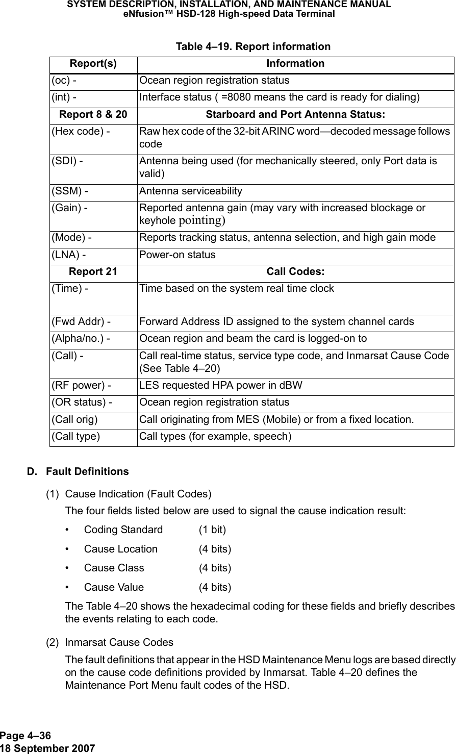 Page 4–3618 September 2007SYSTEM DESCRIPTION, INSTALLATION, AND MAINTENANCE MANUALeNfusion™ HSD-128 High-speed Data TerminalD. Fault Definitions(1) Cause Indication (Fault Codes)The four fields listed below are used to signal the cause indication result:• Coding Standard  (1 bit)• Cause Location  (4 bits)• Cause Class  (4 bits)• Cause Value  (4 bits)The Table 4–20 shows the hexadecimal coding for these fields and briefly describes the events relating to each code. (2) Inmarsat Cause CodesThe fault definitions that appear in the HSD Maintenance Menu logs are based directly on the cause code definitions provided by Inmarsat. Table 4–20 defines the Maintenance Port Menu fault codes of the HSD.(oc) - Ocean region registration status(int) - Interface status ( =8080 means the card is ready for dialing)Report 8 &amp; 20 Starboard and Port Antenna Status:(Hex code) - Raw hex code of the 32-bit ARINC word—decoded message follows code(SDI) - Antenna being used (for mechanically steered, only Port data is valid)(SSM) - Antenna serviceability(Gain) - Reported antenna gain (may vary with increased blockage or keyhole pointing)(Mode) - Reports tracking status, antenna selection, and high gain mode (LNA) - Power-on statusReport 21 Call Codes:(Time) - Time based on the system real time clock(Fwd Addr) - Forward Address ID assigned to the system channel cards(Alpha/no.) - Ocean region and beam the card is logged-on to(Call) - Call real-time status, service type code, and Inmarsat Cause Code (See Table 4–20)(RF power) - LES requested HPA power in dBW(OR status) - Ocean region registration status(Call orig) Call originating from MES (Mobile) or from a fixed location.(Call type) Call types (for example, speech) Table 4–19. Report informationReport(s) Information
