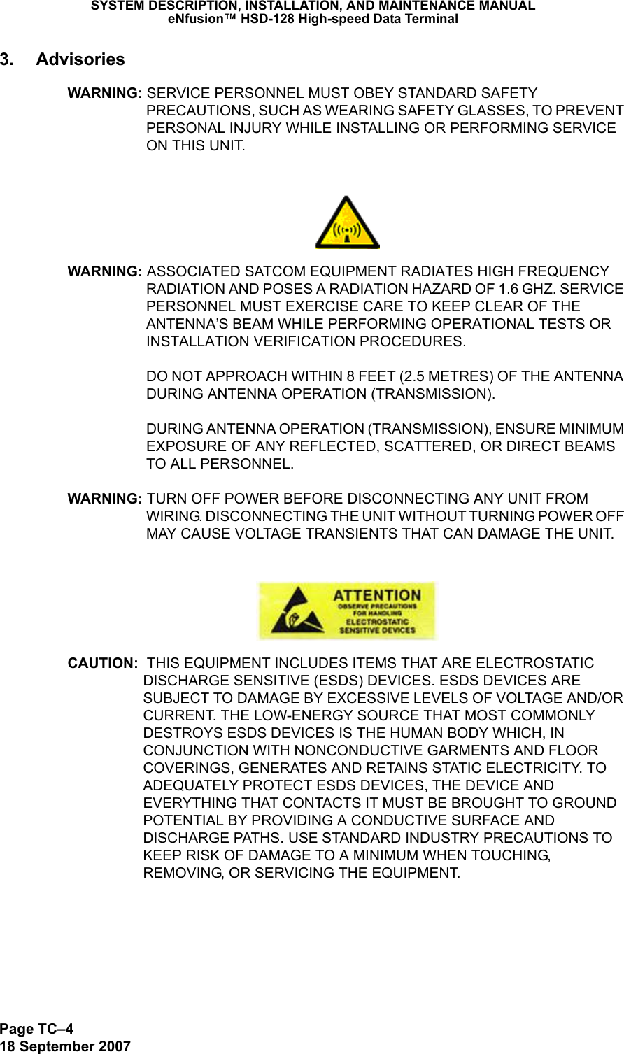 Page TC–418 September 2007SYSTEM DESCRIPTION, INSTALLATION, AND MAINTENANCE MANUALeNfusion™ HSD-128 High-speed Data Terminal3. AdvisoriesWARNING: SERVICE PERSONNEL MUST OBEY STANDARD SAFETY PRECAUTIONS, SUCH AS WEARING SAFETY GLASSES, TO PREVENT PERSONAL INJURY WHILE INSTALLING OR PERFORMING SERVICE ON THIS UNIT.WARNING: ASSOCIATED SATCOM EQUIPMENT RADIATES HIGH FREQUENCY RADIATION AND POSES A RADIATION HAZARD OF 1.6 GHZ. SERVICE PERSONNEL MUST EXERCISE CARE TO KEEP CLEAR OF THE ANTENNA’S BEAM WHILE PERFORMING OPERATIONAL TESTS OR INSTALLATION VERIFICATION PROCEDURES.   DO NOT APPROACH WITHIN 8 FEET (2.5 METRES) OF THE ANTENNA DURING ANTENNA OPERATION (TRANSMISSION).   DURING ANTENNA OPERATION (TRANSMISSION), ENSURE MINIMUM EXPOSURE OF ANY REFLECTED, SCATTERED, OR DIRECT BEAMS TO ALL PERSONNEL.WARNING: TURN OFF POWER BEFORE DISCONNECTING ANY UNIT FROM WIRING. DISCONNECTING THE UNIT WITHOUT TURNING POWER OFF MAY CAUSE VOLTAGE TRANSIENTS THAT CAN DAMAGE THE UNIT.CAUTION:  THIS EQUIPMENT INCLUDES ITEMS THAT ARE ELECTROSTATIC DISCHARGE SENSITIVE (ESDS) DEVICES. ESDS DEVICES ARE SUBJECT TO DAMAGE BY EXCESSIVE LEVELS OF VOLTAGE AND/OR CURRENT. THE LOW-ENERGY SOURCE THAT MOST COMMONLY DESTROYS ESDS DEVICES IS THE HUMAN BODY WHICH, IN CONJUNCTION WITH NONCONDUCTIVE GARMENTS AND FLOOR COVERINGS, GENERATES AND RETAINS STATIC ELECTRICITY. TO ADEQUATELY PROTECT ESDS DEVICES, THE DEVICE AND EVERYTHING THAT CONTACTS IT MUST BE BROUGHT TO GROUND POTENTIAL BY PROVIDING A CONDUCTIVE SURFACE AND DISCHARGE PATHS. USE STANDARD INDUSTRY PRECAUTIONS TO KEEP RISK OF DAMAGE TO A MINIMUM WHEN TOUCHING, REMOVING, OR SERVICING THE EQUIPMENT.