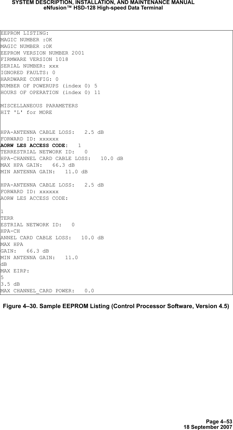 Page 4–5318 September 2007SYSTEM DESCRIPTION, INSTALLATION, AND MAINTENANCE MANUALeNfusion™ HSD-128 High-speed Data TerminalFigure 4–30. Sample EEPROM Listing (Control Processor Software, Version 4.5)EEPROM LISTING:MAGIC NUMBER :OK MAGIC NUMBER :OKEEPROM VERSION NUMBER 2001FIRMWARE VERSION 1018SERIAL NUMBER: xxxIGNORED FAULTS: 0HARDWARE CONFIG: 0NUMBER OF POWERUPS (index 0) 5HOURS OF OPERATION (index 0) 11MISCELLANEOUS PARAMETERSHIT &apos;L&apos; for MOREHPA-ANTENNA CABLE LOSS:   2.5 dBFORWARD ID: xxxxxx AORW LES ACCESS CODE:   1TERRESTRIAL NETWORK ID:   0HPA-CHANNEL CARD CABLE LOSS:   10.0 dBMAX HPA GAIN:   66.3 dBMIN ANTENNA GAIN:   11.0 dBHPA-ANTENNA CABLE LOSS:   2.5 dBFORWARD ID: xxxxxx AORW LES ACCESS CODE:  1TERRESTRIAL NETWORK ID:   0HPA-CHANNEL CARD CABLE LOSS:   10.0 dBMAX HPAGAIN:   66.3 dBMIN ANTENNA GAIN:   11.0dBMAX EIRP:   53.5 dBMAX CHANNEL_CARD POWER:   0.0