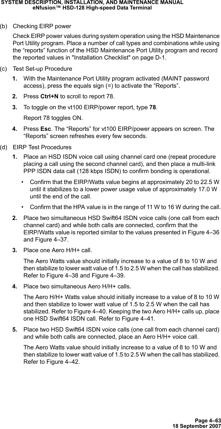 Page 4–6318 September 2007SYSTEM DESCRIPTION, INSTALLATION, AND MAINTENANCE MANUALeNfusion™ HSD-128 High-speed Data Terminal(b) Checking EIRP power Check EIRP power values during system operation using the HSD Maintenance Port Utility program. Place a number of call types and combinations while using the “reports” function of the HSD Maintenance Port Utility program and record the reported values in &quot;Installation Checklist&quot; on page D-1. (c) Test Set-up Procedure 1. With the Maintenance Port Utility program activated (MAINT password access), press the equals sign (=) to activate the “Reports”.  2. Press Ctrl+N to scroll to report 78.  3. To toggle on the vt100 EIRP/power report, type 78. Report 78 toggles ON. 4. Press Esc. The “Reports” for vt100 EIRP/power appears on screen. The “Reports” screen refreshes every few seconds. (d) EIRP Test Procedures 1. Place an HSD ISDN voice call using channel card one (repeat procedure placing a call using the second channel card), and then place a multi-link PPP ISDN data call (128 kbps ISDN) to confirm bonding is operational. • Confirm that the EIRP/Watts value begins at approximately 20 to 22.5 W until it stabilizes to a lower power usage value of approximately 17.0 W until the end of the call.• Confirm that the HPA value is in the range of 11 W to 16 W during the call. 2. Place two simultaneous HSD Swift64 ISDN voice calls (one call from each channel card) and while both calls are connected, confirm that the EIRP/Watts value is reported similar to the values presented in Figure 4–36 and Figure 4–37. 3. Place one Aero H/H+ call. The Aero Watts value should initially increase to a value of 8 to 10 W and then stabilize to lower watt value of 1.5 to 2.5 W when the call has stabilized. Refer to Figure 4–38 and Figure 4–39. 4. Place two simultaneous Aero H/H+ calls. The Aero H/H+ Watts value should initially increase to a value of 8 to 10 W and then stabilize to lower watt value of 1.5 to 2.5 W when the call has stabilized. Refer to Figure 4–40. Keeping the two Aero H/H+ calls up, place one HSD Swift64 ISDN call. Refer to Figure 4–41. 5. Place two HSD Swift64 ISDN voice calls (one call from each channel card) and while both calls are connected, place an Aero H/H+ voice call. The Aero Watts value should initially increase to a value of 8 to 10 W and then stabilize to lower watt value of 1.5 to 2.5 W when the call has stabilized. Refer to Figure 4–42.