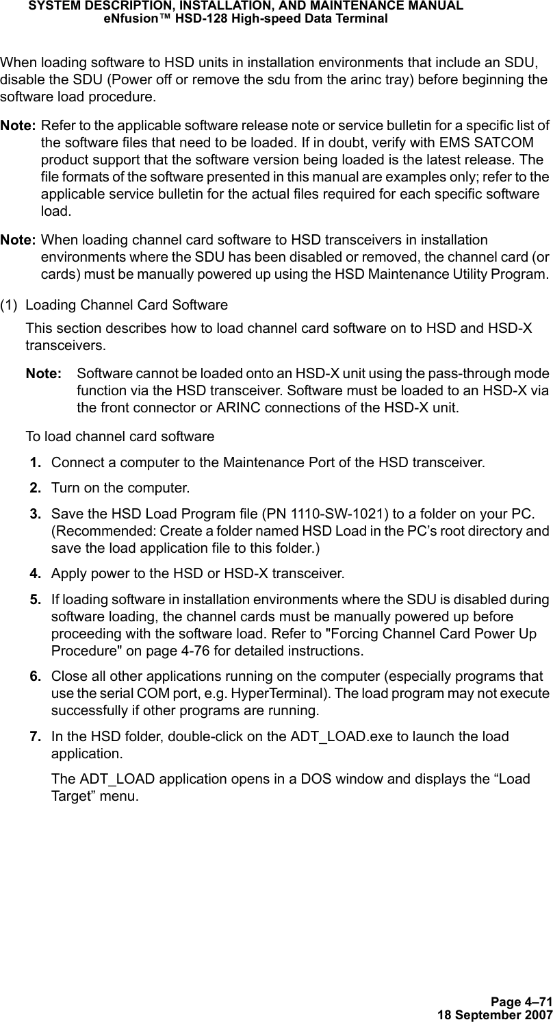 Page 4–7118 September 2007SYSTEM DESCRIPTION, INSTALLATION, AND MAINTENANCE MANUALeNfusion™ HSD-128 High-speed Data TerminalWhen loading software to HSD units in installation environments that include an SDU, disable the SDU (Power off or remove the sdu from the arinc tray) before beginning the software load procedure.Note: Refer to the applicable software release note or service bulletin for a specific list of the software files that need to be loaded. If in doubt, verify with EMS SATCOM product support that the software version being loaded is the latest release. The file formats of the software presented in this manual are examples only; refer to the applicable service bulletin for the actual files required for each specific software load.Note: When loading channel card software to HSD transceivers in installation environments where the SDU has been disabled or removed, the channel card (or cards) must be manually powered up using the HSD Maintenance Utility Program. (1) Loading Channel Card Software This section describes how to load channel card software on to HSD and HSD-X transceivers. Note: Software cannot be loaded onto an HSD-X unit using the pass-through mode function via the HSD transceiver. Software must be loaded to an HSD-X via the front connector or ARINC connections of the HSD-X unit.To load channel card software 1. Connect a computer to the Maintenance Port of the HSD transceiver.  2. Turn on the computer. 3. Save the HSD Load Program file (PN 1110-SW-1021) to a folder on your PC. (Recommended: Create a folder named HSD Load in the PC’s root directory and save the load application file to this folder.)  4. Apply power to the HSD or HSD-X transceiver. 5. If loading software in installation environments where the SDU is disabled during software loading, the channel cards must be manually powered up before proceeding with the software load. Refer to &quot;Forcing Channel Card Power Up Procedure&quot; on page 4-76 for detailed instructions. 6. Close all other applications running on the computer (especially programs that use the serial COM port, e.g. HyperTerminal). The load program may not execute successfully if other programs are running. 7. In the HSD folder, double-click on the ADT_LOAD.exe to launch the load application.The ADT_LOAD application opens in a DOS window and displays the “Load Target” menu.
