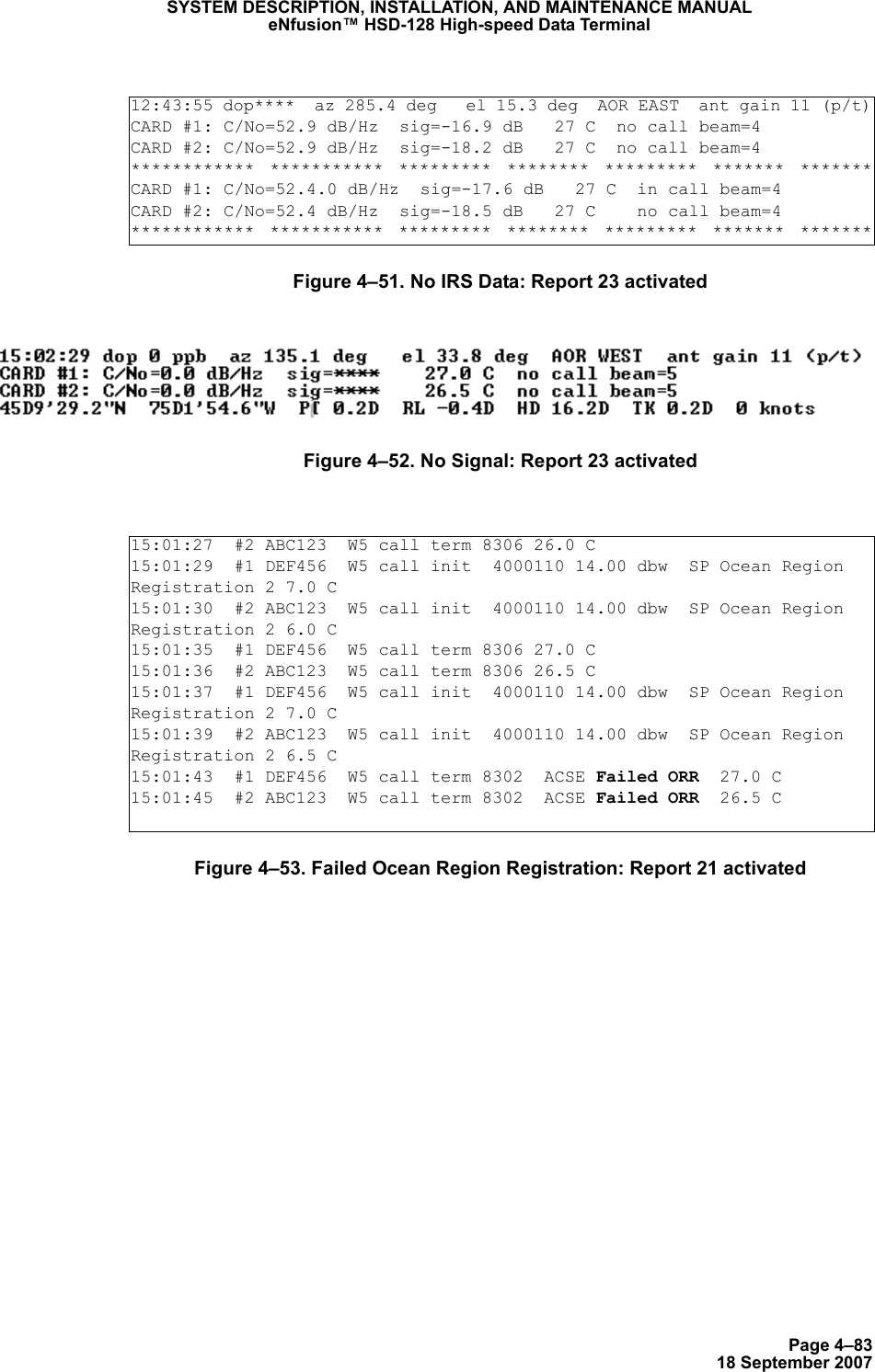 Page 4–8318 September 2007SYSTEM DESCRIPTION, INSTALLATION, AND MAINTENANCE MANUALeNfusion™ HSD-128 High-speed Data TerminalFigure 4–51. No IRS Data: Report 23 activatedFigure 4–52. No Signal: Report 23 activatedFigure 4–53. Failed Ocean Region Registration: Report 21 activated12:43:55 dop****  az 285.4 deg   el 15.3 deg  AOR EAST  ant gain 11 (p/t)CARD #1: C/No=52.9 dB/Hz  sig=-16.9 dB   27 C  no call beam=4 CARD #2: C/No=52.9 dB/Hz  sig=-18.2 dB   27 C  no call beam=4 ************  ***********  *********  ********  *********  *******  *******CARD #1: C/No=52.4.0 dB/Hz  sig=-17.6 dB   27 C  in call beam=4 CARD #2: C/No=52.4 dB/Hz  sig=-18.5 dB   27 C    no call beam=4 ************  ***********  *********  ********  *********  *******  *******15:01:27  #2 ABC123  W5 call term 8306 26.0 C15:01:29  #1 DEF456  W5 call init  4000110 14.00 dbw  SP Ocean Region Registration 2 7.0 C15:01:30  #2 ABC123  W5 call init  4000110 14.00 dbw  SP Ocean Region Registration 2 6.0 C15:01:35  #1 DEF456  W5 call term 8306 27.0 C15:01:36  #2 ABC123  W5 call term 8306 26.5 C15:01:37  #1 DEF456  W5 call init  4000110 14.00 dbw  SP Ocean Region Registration 2 7.0 C15:01:39  #2 ABC123  W5 call init  4000110 14.00 dbw  SP Ocean Region Registration 2 6.5 C15:01:43  #1 DEF456  W5 call term 8302  ACSE Failed ORR  27.0 C15:01:45  #2 ABC123  W5 call term 8302  ACSE Failed ORR  26.5 C