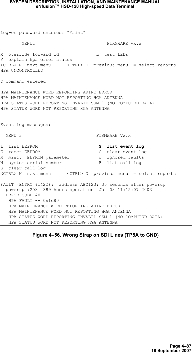 Page 4–8718 September 2007SYSTEM DESCRIPTION, INSTALLATION, AND MAINTENANCE MANUALeNfusion™ HSD-128 High-speed Data TerminalFigure 4–56. Wrong Strap on SDI Lines (TP5A to GND)Log-on password entered: &quot;Maint&quot;        MENU1                           FIRMWARE Vx.xX  override forward id              L  test LEDsY  explain hpa error status&lt;CTRL&gt; N  next menu      &lt;CTRL&gt; O  previous menu  = select reportsHPA UNCONTROLLEDY command entered:HPA MAINTENANCE WORD REPORTING ARINC ERRORHPA MAINTENANCE WORD NOT REPORTING HGA ANTENNAHPA STATUS WORD REPORTING INVALID SSM 1 (NO COMPUTED DATA)HPA STATUS WORD NOT REPORTING HGA ANTENNAEvent log messages:   MENU 3                            FIRMWARE Vx.xL  list EEPROM                       S  list event logE  reset EEPROM                      C  clear event logM  misc.  EEPROM parameter           J  ignored faultsN  system serial number              F  list call logG  clear call log&lt;CTRL&gt; N  next menu      &lt;CTRL&gt; O  previous menu  = select reportsFAULT (ENTRY #1422):  address ABC123: 30 seconds after powerup  powerup #203  389 hours operation  Jun 03 11:15:07 2003  ERROR CODE 40   HPA FAULT -- 0x1c80   HPA MAINTENANCE WORD REPORTING ARINC ERROR   HPA MAINTENANCE WORD NOT REPORTING HGA ANTENNA   HPA STATUS WORD REPORTING INVALID SSM 1 (NO COMPUTED DATA)   HPA STATUS WORD NOT REPORTING HGA ANTENNA
