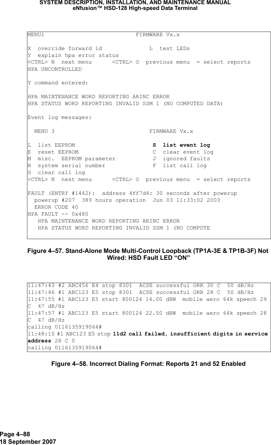 Page 4–8818 September 2007SYSTEM DESCRIPTION, INSTALLATION, AND MAINTENANCE MANUALeNfusion™ HSD-128 High-speed Data TerminalFigure 4–57. Stand-Alone Mode Multi-Control Loopback (TP1A-3E &amp; TP1B-3F) Not Wired: HSD Fault LED “ON”Figure 4–58. Incorrect Dialing Format: Reports 21 and 52 EnabledMENU1                           FIRMWARE Vx.xX  override forward id              L  test LEDsY  explain hpa error status&lt;CTRL&gt; N  next menu      &lt;CTRL&gt; O  previous menu  = select reportsHPA UNCONTROLLEDY command entered:HPA MAINTENANCE WORD REPORTING ARINC ERRORHPA STATUS WORD REPORTING INVALID SSM 1 (NO COMPUTED DATA)Event log messages:   MENU 3                            FIRMWARE Vx.xL  list EEPROM                       S  list event logE  reset EEPROM                      C  clear event logM  misc.  EEPROM parameter           J  ignored faultsN  system serial number              F  list call logG  clear call log&lt;CTRL&gt; N  next menu      &lt;CTRL&gt; O  previous menu  = select reportsFAULT (ENTRY #1442):  address 4ff7d4: 30 seconds after powerup  powerup #207  389 hours operation  Jun 03 11:33:02 2003  ERROR CODE 40HPA FAULT -- 0x480   HPA MAINTENANCE WORD REPORTING ARINC ERROR   HPA STATUS WORD REPORTING INVALID SSM 1 (NO COMPUTE11:47:43 #2 ABC456 E4 stop 8301  ACSE successful ORR 30 C  50 dB/Hz11:47:46 #1 ABC123 E5 stop 8301  ACSE successful ORR 28 C  50 dB/Hz11:47:55 #1 ABC123 E5 start 800124 14.00 dBW  mobile aero 64k speech 29 C  47 dB/Hz11:47:57 #1 ABC123 E5 start 800124 22.50 dBW  mobile aero 64k speech 28 C  47 dB/Hzcalling 0116135919064#11:48:10 #1 ABC123 E5 stop 11d2 call failed, insufficient digits in service address 28 C 0 calling 0116135919064#