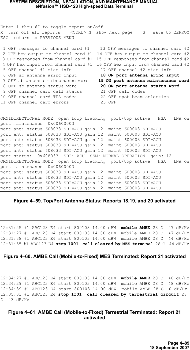 Page 4–8918 September 2007SYSTEM DESCRIPTION, INSTALLATION, AND MAINTENANCE MANUALeNfusion™ HSD-128 High-speed Data TerminalFigure 4–59. Top/Port Antenna Status: Reports 18,19, and 20 activatedFigure 4–60. AMBE Call (Mobile-to-Fixed) MES Terminated: Report 21 activatedFigure 4–61. AMBE Call (Mobile-to-Fixed) Terrestrial Terminated: Report 21 activatedEnter 1 thru 67 to toggle report on/offX  turn off all reports    &lt;CTRL&gt; N  show next page    S   save to EEPROMESC  return to PREVIOUS MENU 1 OFF messages to channel card #1    13 OFF messages to channel card #2 2 OFF hex output to channel card #1  14 OFF hex output to channel card #2 3 OFF responses from channel card #1  15 OFF responses from channel card #2 4 OFF hex input from channel card #1  16 OFF hex input from channel card #2 5 OFF channel #1 misc info           17 OFF channel #2 misc info 6 OFF sb antenna arinc input         18 ON port antenna arinc input 7 OFF sb antenna maintenance word    19 ON port antenna maintenance word 8 OFF sb antenna status word         20 ON port antenna status word 9 OFF channel card call status       21 OFF call codes10 OFF channel card THA codes         22 OFF spot beam selection11 OFF channel card errors            23 OFFOMNIDIRECTIONAL MODE  open loop tracking  port/top active   HGA   LNA onport maintenance  0x00600003port ant: status 608033 SDI=ACU gain 12  maint 600003 SDI=ACUport ant: status 608033 SDI=ACU gain 12  maint 600003 SDI=ACUport ant: status 608033 SDI=ACU gain 12  maint 600003 SDI=ACUport ant: status 608033 SDI=ACU gain 12  maint 600003 SDI=ACUport ant: status 608033 SDI=ACU gain 12  maint 600003 SDI=ACUport status:  0x608033  SDI: ACU  SSM: NORMAL OPERATION  gain: 12OMNIDIRECTIONAL MODE  open loop tracking  port/top active   HGA   LNA onport maintenance  0x00600003port ant: status 608033 SDI=ACU gain 12  maint 600003 SDI=ACUport ant: status 608033 SDI=ACU gain 12  maint 600003 SDI=ACUport ant: status 608033 SDI=ACU gain 12  maint 600003 SDI=ACUport ant: status 608033 SDI=ACU gain 12  maint 600003 SDI=ACU12:31:25 #1 ABC123 E4 start 800103 14.00 dBW  mobile AMBE 28 C  47 dB/Hz12:31:27 #1 ABC123 E4 start 800103 14.00 dBW  mobile AMBE 28 C  47 dB/Hz12:31:38 #1 ABC123 E4 start 800103 14.00 dBW  mobile AMBE 28 C  44 dB/Hz12:31:55 #1 ABC123 E4 stop 1001  call cleared by MES terminal 28 C  44 dB/Hz12:34:27 #1 ABC123 E4 start 800103 14.00 dBW  mobile AMBE 28 C  48 dB/Hz12:34:29 #1 ABC123 E4 start 800103 14.00 dBW  mobile AMBE 28 C  48 dB/Hz12:34:39 #1 ABC123 E4 start 800103 14.00 dBW  mobile AMBE 28 C  0 dB/Hz12:35:31 #1 ABC123 E4 stop 1f01  call cleared by terrestrial circuit 28 C  43 dB/Hz