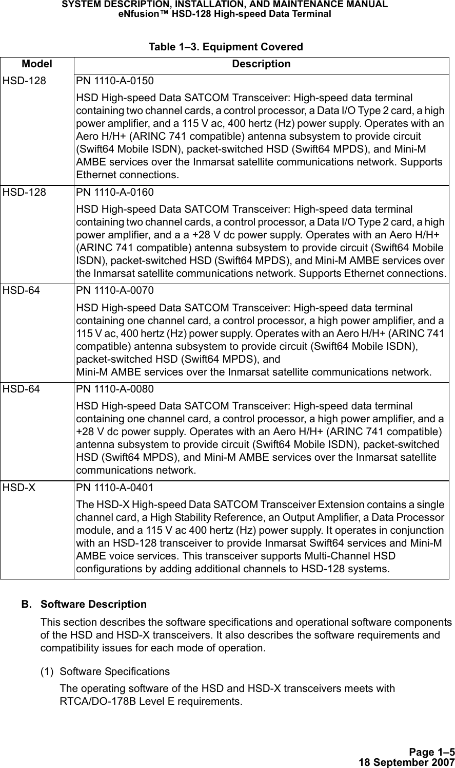 Page 1–518 September 2007SYSTEM DESCRIPTION, INSTALLATION, AND MAINTENANCE MANUALeNfusion™ HSD-128 High-speed Data TerminalB. Software DescriptionThis section describes the software specifications and operational software components of the HSD and HSD-X transceivers. It also describes the software requirements and compatibility issues for each mode of operation. (1) Software SpecificationsThe operating software of the HSD and HSD-X transceivers meets with RTCA/DO-178B Level E requirements.HSD-128 PN 1110-A-0150HSD High-speed Data SATCOM Transceiver: High-speed data terminal containing two channel cards, a control processor, a Data I/O Type 2 card, a high power amplifier, and a 115 V ac, 400 hertz (Hz) power supply. Operates with an Aero H/H+ (ARINC 741 compatible) antenna subsystem to provide circuit (Swift64 Mobile ISDN), packet-switched HSD (Swift64 MPDS), and Mini-M AMBE services over the Inmarsat satellite communications network. Supports Ethernet connections.HSD-128 PN 1110-A-0160HSD High-speed Data SATCOM Transceiver: High-speed data terminal containing two channel cards, a control processor, a Data I/O Type 2 card, a high power amplifier, and a a +28 V dc power supply. Operates with an Aero H/H+ (ARINC 741 compatible) antenna subsystem to provide circuit (Swift64 Mobile ISDN), packet-switched HSD (Swift64 MPDS), and Mini-M AMBE services over the Inmarsat satellite communications network. Supports Ethernet connections.HSD-64 PN 1110-A-0070HSD High-speed Data SATCOM Transceiver: High-speed data terminal containing one channel card, a control processor, a high power amplifier, and a 115 V ac, 400 hertz (Hz) power supply. Operates with an Aero H/H+ (ARINC 741 compatible) antenna subsystem to provide circuit (Swift64 Mobile ISDN), packet-switched HSD (Swift64 MPDS), and  Mini-M AMBE services over the Inmarsat satellite communications network.HSD-64 PN 1110-A-0080HSD High-speed Data SATCOM Transceiver: High-speed data terminal containing one channel card, a control processor, a high power amplifier, and a +28 V dc power supply. Operates with an Aero H/H+ (ARINC 741 compatible) antenna subsystem to provide circuit (Swift64 Mobile ISDN), packet-switched HSD (Swift64 MPDS), and Mini-M AMBE services over the Inmarsat satellite communications network.HSD-X PN 1110-A-0401The HSD-X High-speed Data SATCOM Transceiver Extension contains a single channel card, a High Stability Reference, an Output Amplifier, a Data Processor module, and a 115 V ac 400 hertz (Hz) power supply. It operates in conjunction with an HSD-128 transceiver to provide Inmarsat Swift64 services and Mini-M AMBE voice services. This transceiver supports Multi-Channel HSD configurations by adding additional channels to HSD-128 systems. Table 1–3. Equipment CoveredModel Description