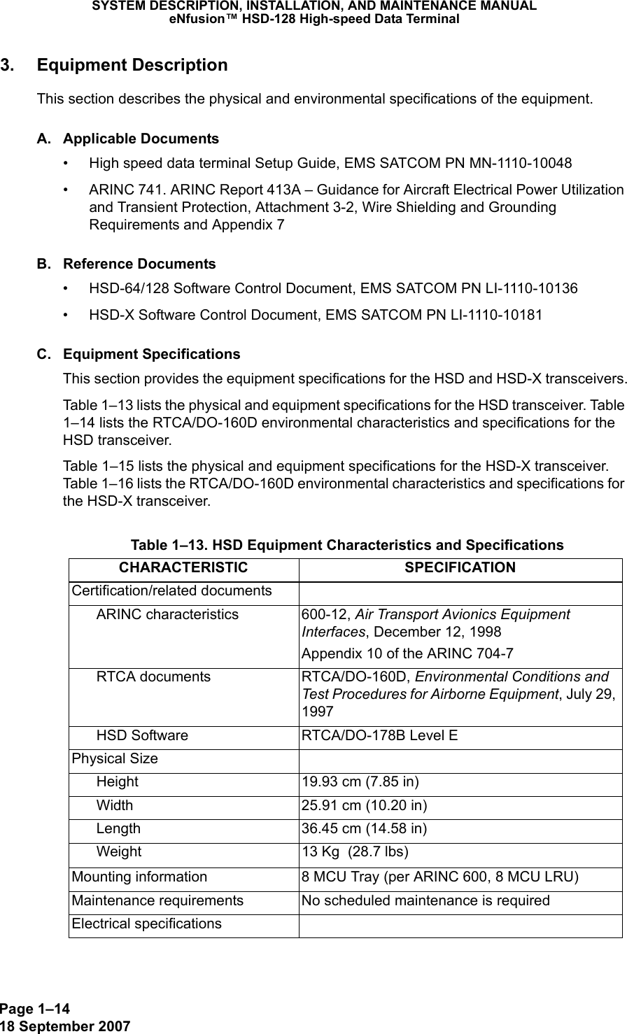 Page 1–1418 September 2007SYSTEM DESCRIPTION, INSTALLATION, AND MAINTENANCE MANUALeNfusion™ HSD-128 High-speed Data Terminal3. Equipment DescriptionThis section describes the physical and environmental specifications of the equipment. A. Applicable Documents• High speed data terminal Setup Guide, EMS SATCOM PN MN-1110-10048• ARINC 741. ARINC Report 413A – Guidance for Aircraft Electrical Power Utilization and Transient Protection, Attachment 3-2, Wire Shielding and Grounding Requirements and Appendix 7B. Reference Documents• HSD-64/128 Software Control Document, EMS SATCOM PN LI-1110-10136• HSD-X Software Control Document, EMS SATCOM PN LI-1110-10181C. Equipment SpecificationsThis section provides the equipment specifications for the HSD and HSD-X transceivers.Table 1–13 lists the physical and equipment specifications for the HSD transceiver. Table 1–14 lists the RTCA/DO-160D environmental characteristics and specifications for the HSD transceiver.Table 1–15 lists the physical and equipment specifications for the HSD-X transceiver. Table 1–16 lists the RTCA/DO-160D environmental characteristics and specifications for the HSD-X transceiver. Table 1–13. HSD Equipment Characteristics and SpecificationsCHARACTERISTIC SPECIFICATIONCertification/related documentsARINC characteristics 600-12, Air Transport Avionics Equipment Interfaces, December 12, 1998Appendix 10 of the ARINC 704-7RTCA documents RTCA/DO-160D, Environmental Conditions and Test Procedures for Airborne Equipment, July 29, 1997HSD Software RTCA/DO-178B Level EPhysical SizeHeight 19.93 cm (7.85 in)Width 25.91 cm (10.20 in)Length 36.45 cm (14.58 in)Weight 13 Kg  (28.7 lbs)Mounting information 8 MCU Tray (per ARINC 600, 8 MCU LRU)Maintenance requirements No scheduled maintenance is requiredElectrical specifications