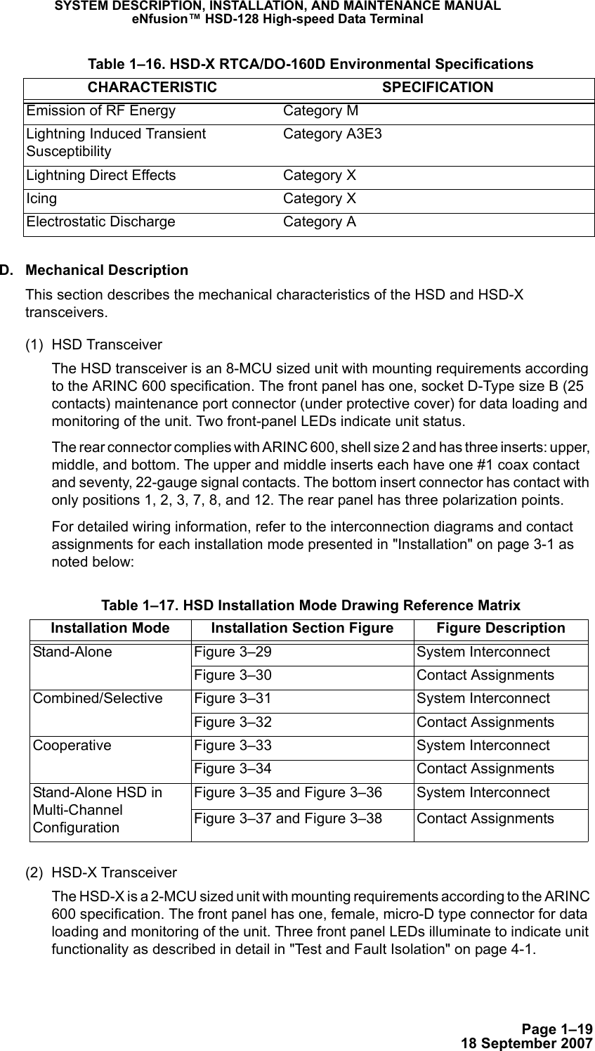 Page 1–1918 September 2007SYSTEM DESCRIPTION, INSTALLATION, AND MAINTENANCE MANUALeNfusion™ HSD-128 High-speed Data TerminalD. Mechanical DescriptionThis section describes the mechanical characteristics of the HSD and HSD-X transceivers.(1) HSD Transceiver The HSD transceiver is an 8-MCU sized unit with mounting requirements according to the ARINC 600 specification. The front panel has one, socket D-Type size B (25 contacts) maintenance port connector (under protective cover) for data loading and monitoring of the unit. Two front-panel LEDs indicate unit status. The rear connector complies with ARINC 600, shell size 2 and has three inserts: upper, middle, and bottom. The upper and middle inserts each have one #1 coax contact and seventy, 22-gauge signal contacts. The bottom insert connector has contact with only positions 1, 2, 3, 7, 8, and 12. The rear panel has three polarization points. For detailed wiring information, refer to the interconnection diagrams and contact assignments for each installation mode presented in &quot;Installation&quot; on page 3-1 as noted below:(2) HSD-X TransceiverThe HSD-X is a 2-MCU sized unit with mounting requirements according to the ARINC 600 specification. The front panel has one, female, micro-D type connector for data loading and monitoring of the unit. Three front panel LEDs illuminate to indicate unit functionality as described in detail in &quot;Test and Fault Isolation&quot; on page 4-1.Emission of RF Energy Category MLightning Induced Transient SusceptibilityCategory A3E3Lightning Direct Effects Category XIcing Category XElectrostatic Discharge Category A Table 1–16. HSD-X RTCA/DO-160D Environmental SpecificationsCHARACTERISTIC SPECIFICATION Table 1–17. HSD Installation Mode Drawing Reference MatrixInstallation Mode Installation Section Figure  Figure DescriptionStand-Alone Figure 3–29 System Interconnect Figure 3–30 Contact AssignmentsCombined/Selective  Figure 3–31 System InterconnectFigure 3–32 Contact AssignmentsCooperative Figure 3–33 System InterconnectFigure 3–34 Contact AssignmentsStand-Alone HSD in Multi-Channel ConfigurationFigure 3–35 and Figure 3–36 System InterconnectFigure 3–37 and Figure 3–38 Contact Assignments