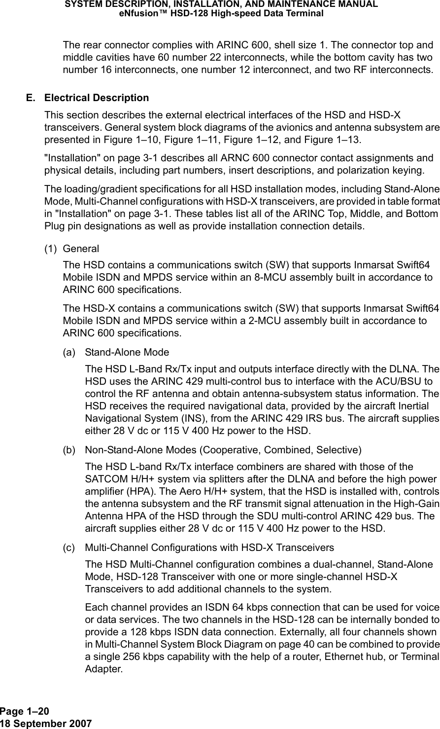 Page 1–2018 September 2007SYSTEM DESCRIPTION, INSTALLATION, AND MAINTENANCE MANUALeNfusion™ HSD-128 High-speed Data TerminalThe rear connector complies with ARINC 600, shell size 1. The connector top and middle cavities have 60 number 22 interconnects, while the bottom cavity has two number 16 interconnects, one number 12 interconnect, and two RF interconnects.  E. Electrical DescriptionThis section describes the external electrical interfaces of the HSD and HSD-X transceivers. General system block diagrams of the avionics and antenna subsystem are presented in Figure 1–10, Figure 1–11, Figure 1–12, and Figure 1–13.&quot;Installation&quot; on page 3-1 describes all ARNC 600 connector contact assignments and physical details, including part numbers, insert descriptions, and polarization keying.The loading/gradient specifications for all HSD installation modes, including Stand-Alone Mode, Multi-Channel configurations with HSD-X transceivers, are provided in table format in &quot;Installation&quot; on page 3-1. These tables list all of the ARINC Top, Middle, and Bottom Plug pin designations as well as provide installation connection details.(1) General The HSD contains a communications switch (SW) that supports Inmarsat Swift64 Mobile ISDN and MPDS service within an 8-MCU assembly built in accordance to ARINC 600 specifications.The HSD-X contains a communications switch (SW) that supports Inmarsat Swift64 Mobile ISDN and MPDS service within a 2-MCU assembly built in accordance to ARINC 600 specifications.(a) Stand-Alone ModeThe HSD L-Band Rx/Tx input and outputs interface directly with the DLNA. The HSD uses the ARINC 429 multi-control bus to interface with the ACU/BSU to control the RF antenna and obtain antenna-subsystem status information. The HSD receives the required navigational data, provided by the aircraft Inertial Navigational System (INS), from the ARINC 429 IRS bus. The aircraft supplies either 28 V dc or 115 V 400 Hz power to the HSD. (b) Non-Stand-Alone Modes (Cooperative, Combined, Selective)The HSD L-band Rx/Tx interface combiners are shared with those of the SATCOM H/H+ system via splitters after the DLNA and before the high power amplifier (HPA). The Aero H/H+ system, that the HSD is installed with, controls the antenna subsystem and the RF transmit signal attenuation in the High-Gain Antenna HPA of the HSD through the SDU multi-control ARINC 429 bus. The aircraft supplies either 28 V dc or 115 V 400 Hz power to the HSD.(c) Multi-Channel Configurations with HSD-X TransceiversThe HSD Multi-Channel configuration combines a dual-channel, Stand-Alone Mode, HSD-128 Transceiver with one or more single-channel HSD-X Transceivers to add additional channels to the system.  Each channel provides an ISDN 64 kbps connection that can be used for voice or data services. The two channels in the HSD-128 can be internally bonded to provide a 128 kbps ISDN data connection. Externally, all four channels shown in Multi-Channel System Block Diagram on page 40 can be combined to provide a single 256 kbps capability with the help of a router, Ethernet hub, or Terminal Adapter.