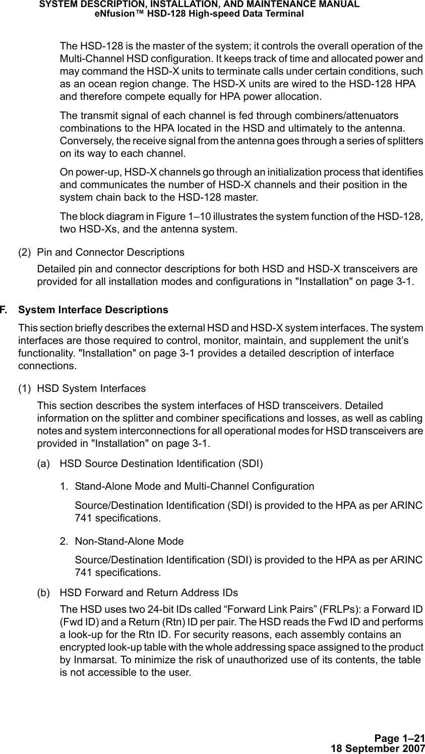 Page 1–2118 September 2007SYSTEM DESCRIPTION, INSTALLATION, AND MAINTENANCE MANUALeNfusion™ HSD-128 High-speed Data TerminalThe HSD-128 is the master of the system; it controls the overall operation of the Multi-Channel HSD configuration. It keeps track of time and allocated power and may command the HSD-X units to terminate calls under certain conditions, such as an ocean region change. The HSD-X units are wired to the HSD-128 HPA and therefore compete equally for HPA power allocation. The transmit signal of each channel is fed through combiners/attenuators combinations to the HPA located in the HSD and ultimately to the antenna. Conversely, the receive signal from the antenna goes through a series of splitters on its way to each channel.On power-up, HSD-X channels go through an initialization process that identifies and communicates the number of HSD-X channels and their position in the system chain back to the HSD-128 master.The block diagram in Figure 1–10 illustrates the system function of the HSD-128, two HSD-Xs, and the antenna system.(2) Pin and Connector DescriptionsDetailed pin and connector descriptions for both HSD and HSD-X transceivers are provided for all installation modes and configurations in &quot;Installation&quot; on page 3-1. F. System Interface DescriptionsThis section briefly describes the external HSD and HSD-X system interfaces. The system interfaces are those required to control, monitor, maintain, and supplement the unit’s functionality. &quot;Installation&quot; on page 3-1 provides a detailed description of interface connections. (1) HSD System InterfacesThis section describes the system interfaces of HSD transceivers. Detailed information on the splitter and combiner specifications and losses, as well as cabling notes and system interconnections for all operational modes for HSD transceivers are provided in &quot;Installation&quot; on page 3-1.(a) HSD Source Destination Identification (SDI)1. Stand-Alone Mode and Multi-Channel ConfigurationSource/Destination Identification (SDI) is provided to the HPA as per ARINC 741 specifications.2. Non-Stand-Alone ModeSource/Destination Identification (SDI) is provided to the HPA as per ARINC 741 specifications.(b) HSD Forward and Return Address IDsThe HSD uses two 24-bit IDs called “Forward Link Pairs” (FRLPs): a Forward ID (Fwd ID) and a Return (Rtn) ID per pair. The HSD reads the Fwd ID and performs a look-up for the Rtn ID. For security reasons, each assembly contains an encrypted look-up table with the whole addressing space assigned to the product by Inmarsat. To minimize the risk of unauthorized use of its contents, the table is not accessible to the user. 