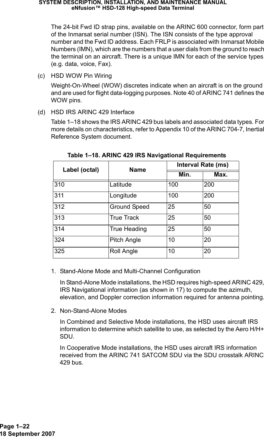 Page 1–2218 September 2007SYSTEM DESCRIPTION, INSTALLATION, AND MAINTENANCE MANUALeNfusion™ HSD-128 High-speed Data TerminalThe 24-bit Fwd ID strap pins, available on the ARINC 600 connector, form part of the Inmarsat serial number (ISN). The ISN consists of the type approval number and the Fwd ID address. Each FRLP is associated with Inmarsat Mobile Numbers (IMN), which are the numbers that a user dials from the ground to reach the terminal on an aircraft. There is a unique IMN for each of the service types (e.g. data, voice, Fax).(c) HSD WOW Pin WiringWeight-On-Wheel (WOW) discretes indicate when an aircraft is on the ground and are used for flight data-logging purposes. Note 40 of ARINC 741 defines the WOW pins.(d) HSD IRS ARINC 429 InterfaceTable 1–18 shows the IRS ARINC 429 bus labels and associated data types. For more details on characteristics, refer to Appendix 10 of the ARINC 704-7, Inertial Reference System document.1. Stand-Alone Mode and Multi-Channel ConfigurationIn Stand-Alone Mode installations, the HSD requires high-speed ARINC 429, IRS Navigational information (as shown in 17) to compute the azimuth, elevation, and Doppler correction information required for antenna pointing.2. Non-Stand-Alone ModesIn Combined and Selective Mode installations, the HSD uses aircraft IRS information to determine which satellite to use, as selected by the Aero H/H+ SDU.In Cooperative Mode installations, the HSD uses aircraft IRS information received from the ARINC 741 SATCOM SDU via the SDU crosstalk ARINC 429 bus. Table 1–18. ARINC 429 IRS Navigational RequirementsLabel (octal) Name Interval Rate (ms)Min. Max.310 Latitude 100 200311 Longitude 100 200312 Ground Speed 25 50313 True Track  25 50314 True Heading 25 50324 Pitch Angle 10 20325 Roll Angle 10 20