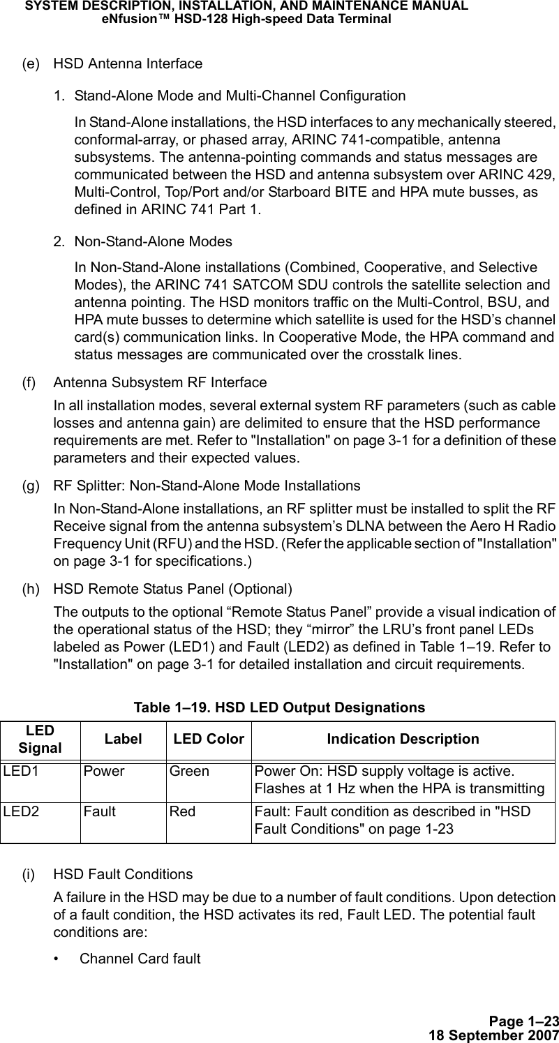 Page 1–2318 September 2007SYSTEM DESCRIPTION, INSTALLATION, AND MAINTENANCE MANUALeNfusion™ HSD-128 High-speed Data Terminal(e) HSD Antenna Interface1. Stand-Alone Mode and Multi-Channel ConfigurationIn Stand-Alone installations, the HSD interfaces to any mechanically steered, conformal-array, or phased array, ARINC 741-compatible, antenna subsystems. The antenna-pointing commands and status messages are communicated between the HSD and antenna subsystem over ARINC 429, Multi-Control, Top/Port and/or Starboard BITE and HPA mute busses, as defined in ARINC 741 Part 1.2. Non-Stand-Alone ModesIn Non-Stand-Alone installations (Combined, Cooperative, and Selective Modes), the ARINC 741 SATCOM SDU controls the satellite selection and antenna pointing. The HSD monitors traffic on the Multi-Control, BSU, and HPA mute busses to determine which satellite is used for the HSD’s channel card(s) communication links. In Cooperative Mode, the HPA command and status messages are communicated over the crosstalk lines.(f) Antenna Subsystem RF InterfaceIn all installation modes, several external system RF parameters (such as cable losses and antenna gain) are delimited to ensure that the HSD performance requirements are met. Refer to &quot;Installation&quot; on page 3-1 for a definition of these parameters and their expected values.(g) RF Splitter: Non-Stand-Alone Mode Installations In Non-Stand-Alone installations, an RF splitter must be installed to split the RF Receive signal from the antenna subsystem’s DLNA between the Aero H Radio Frequency Unit (RFU) and the HSD. (Refer the applicable section of &quot;Installation&quot; on page 3-1 for specifications.)(h) HSD Remote Status Panel (Optional)The outputs to the optional “Remote Status Panel” provide a visual indication of the operational status of the HSD; they “mirror” the LRU’s front panel LEDs labeled as Power (LED1) and Fault (LED2) as defined in Table 1–19. Refer to &quot;Installation&quot; on page 3-1 for detailed installation and circuit requirements.(i) HSD Fault ConditionsA failure in the HSD may be due to a number of fault conditions. Upon detection of a fault condition, the HSD activates its red, Fault LED. The potential fault  conditions are:• Channel Card fault Table 1–19. HSD LED Output DesignationsLED Signal Label LED Color Indication DescriptionLED1 Power Green Power On: HSD supply voltage is active. Flashes at 1 Hz when the HPA is transmittingLED2 Fault Red  Fault: Fault condition as described in &quot;HSD Fault Conditions&quot; on page 1-23