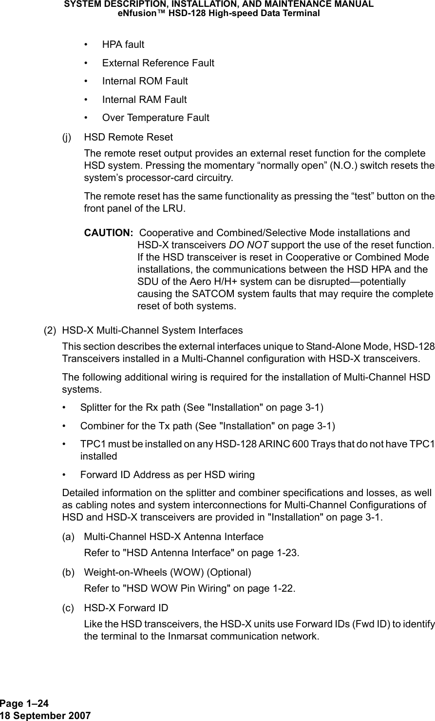 Page 1–2418 September 2007SYSTEM DESCRIPTION, INSTALLATION, AND MAINTENANCE MANUALeNfusion™ HSD-128 High-speed Data Terminal• HPA fault• External Reference Fault• Internal ROM Fault• Internal RAM Fault• Over Temperature Fault(j) HSD Remote ResetThe remote reset output provides an external reset function for the complete HSD system. Pressing the momentary “normally open” (N.O.) switch resets the system’s processor-card circuitry.The remote reset has the same functionality as pressing the “test” button on the front panel of the LRU.CAUTION:  Cooperative and Combined/Selective Mode installations and HSD-X transceivers DO NOT support the use of the reset function. If the HSD transceiver is reset in Cooperative or Combined Mode installations, the communications between the HSD HPA and the SDU of the Aero H/H+ system can be disrupted—potentially causing the SATCOM system faults that may require the complete reset of both systems.(2) HSD-X Multi-Channel System InterfacesThis section describes the external interfaces unique to Stand-Alone Mode, HSD-128 Transceivers installed in a Multi-Channel configuration with HSD-X transceivers. The following additional wiring is required for the installation of Multi-Channel HSD systems.• Splitter for the Rx path (See &quot;Installation&quot; on page 3-1)• Combiner for the Tx path (See &quot;Installation&quot; on page 3-1)• TPC1 must be installed on any HSD-128 ARINC 600 Trays that do not have TPC1 installed • Forward ID Address as per HSD wiring Detailed information on the splitter and combiner specifications and losses, as well as cabling notes and system interconnections for Multi-Channel Configurations of HSD and HSD-X transceivers are provided in &quot;Installation&quot; on page 3-1. (a) Multi-Channel HSD-X Antenna InterfaceRefer to &quot;HSD Antenna Interface&quot; on page 1-23.(b) Weight-on-Wheels (WOW) (Optional)Refer to &quot;HSD WOW Pin Wiring&quot; on page 1-22. (c) HSD-X Forward IDLike the HSD transceivers, the HSD-X units use Forward IDs (Fwd ID) to identify the terminal to the Inmarsat communication network.